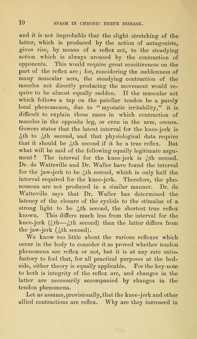 and it is not improbable that the slight stretching of the latter, which is produced by the action of antagonists, gives rise, by means of a reflex act, to the steadying action which is always aroused by the contraction of opponents. This would require great sensitiveness on the part of the reflex arc; for, considering the suddenness of many muscular acts, the steadying contraction of the muscles not directly producing the movement would re- quire to be almost equally sudden. If the muscular act which follows a tap on the patellar tendon be a purely local phenomenon, due to  myotatic irritability,'^ it is diSicult to explain those cases in which contraction of muscles in the opposite leg, or even in the arm, occurs. Gowers states that the latent interval for the knee-jerk is ^th to 5oth second, and that physiological data require that it should be —th second if it be a true reflex. But what will be said of the following equally legitimate argu- ment ? The interval for the knee-jerk is 55th second. Dr. de Watteville and Dr. Waller have found the interval for the jaw-jerk to be ^'^th second, which is only half the interval requifed for the knee-jerk. Therefore, the phe- nomena are not produced in a similar manner. Dr. de Watteville says that Dr. Waller has determined the latency of the closure of the eyelids to the stimulus of a strong light to be —ih. second, the shortest true reflex known. This differs much less from the interval for the knee-jerk (~th—^'^th second) than the latter differs from the jaw-jerk (^th second). We know too little about the various reflexes which occur in the body to consider it as proved whether tendon phenomena are reflex or not, but it is at any rate satis- factory to feel that, for all practical purposes at the bed- side, either theory is equally applicable. For the key-note to both is integrity of the reflex arc, and changes in the latter are necessarily accompanied by changes in the tendon phenomena. Let us assume, provisionally, that the knee-jerk and other allied contractions are reflex. Why are they increased in