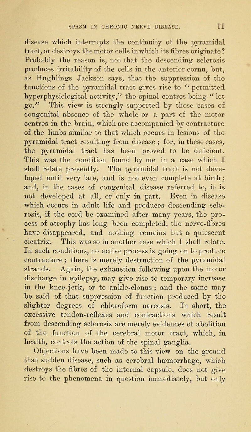 disease which interrupts the continuity of the pyramidal tractjOr destroys the motor cells in which its fibres originate? Probably the reason is, not that the descending sclerosis produces irritability of the cells in the anterior cornu, but_, as Hughlings Jackson says, that the suppression of the functions of the pyramidal tract gives rise to ^' permitted hyperphysiological activity/^ the spinal centres being '^ let go. This view is strongly supported by those cases of congenital absence of the whole or a part of the motor centres in the brain, which are accompanied by contracture of the limbs similar to that which occurs in lesions of the pyramidal tract resulting from disease ; for, in these cases, the pyramidal tract has been proved to be deficient. This was the condition found by mie in a case which I shall relate presently. The pyramidal tract is not deve- loped until very late, and is not even complete at birth; and, in the cases of congenital disease referred to, it is not developed at all, or only in part. Even in disease which occurs in adult life and produces descending scle- rosis, if the cord be examined after many years, the pro- cess of atrophy has long been completed, the nerve-fibres have disappeared, and nothing remains but a quiescent cicatrix. This was so in another case which I shall relate. In such conditions, no active process is going on to produce contracture; there is merely destruction of the pyramidal strands. Again, the exhaustion following upon the motor discharge in epilepsy, may give rise to temporary increase in the knee-jerk, or to ankle-clonus ; and the same may be said of that suppression of function produced by the slighter degrees of chloroform narcosis. In short, the excessive tendon-reflexes and contractions which result from descending sclerosis are merely evidences of abolition of the function of the cerebral motor tract, which, in health, controls the action of the spinal ganglia. Objections have been made to this view on the ground that sudden disease, such as cerebral hsemorrhage, which destroys the fibres of the internal capsule, does not give rise to the phenomena in question immediately, but only