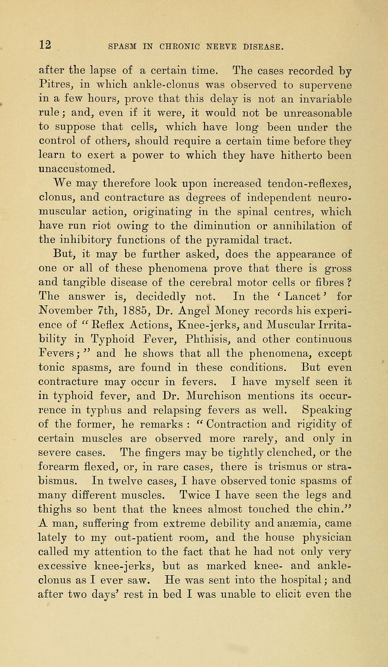 after the lapse of a certain time. The cases recorded by Pitres^ in whicli ankle-clonus was observed to supervene in a few bours^ prove that this delay is not an invariable rule; and, even if it were, it would not be unreasonable to suppose that cells, which have long been under the control of others, should require a certain time before they learn to exert a power to which they have hitherto been unaccustomed. We may therefore look upon increased tendon-reflexes, clonus, and contracture as degrees of independent neuro- muscular action, originating in the spinal centres, which have run riot owing to the diminution or annihilation of the inhibitory functions of the pyramidal tract. But, it may be further asked, does the appearance of one or all of these phenomena prove that there is gross and tangible disease of the cerebral motor cells or fibres ? The answer is, decidedly not. In the ' Lancet' for November 7th, 1885, Dr. Angel Money records his experi- ence of  Reflex Actions, Knee-jerks, and Muscular Irrita- bility in Typhoid Fever, Phthisis, and other continuous Fevers;  and he shows that all the phenomena, except tonic spasms, are found in these conditions. But even contracture may occur in fevers. I have myself seen it in typhoid fever, and Dr. Murchison mentions its occur- rence in typhus and relapsing fevers as well. Speaking of the former, he remarks :  Contraction and rigidity of certain muscles are observed more rarely, and only in severe cases. The fingers may be tightly clenched, or the forearm flexed, or, in rare cases, there is trismus or stra- bismus. In twelve cases, I have observed tonic spasms of many different muscles. Twice I have seen the legs and thighs so bent that the knees almost touched the chin.^' A man, suffering from extreme debility and aneemia, came lately to my out-patient room, and the house physician called my attention to the fact that he had not only very excessive knee-jerks, but as marked knee- and ankle- clonus as I ever saw. He was sent into the hospital; and after two days^ rest in bed I was unable to elicit even the