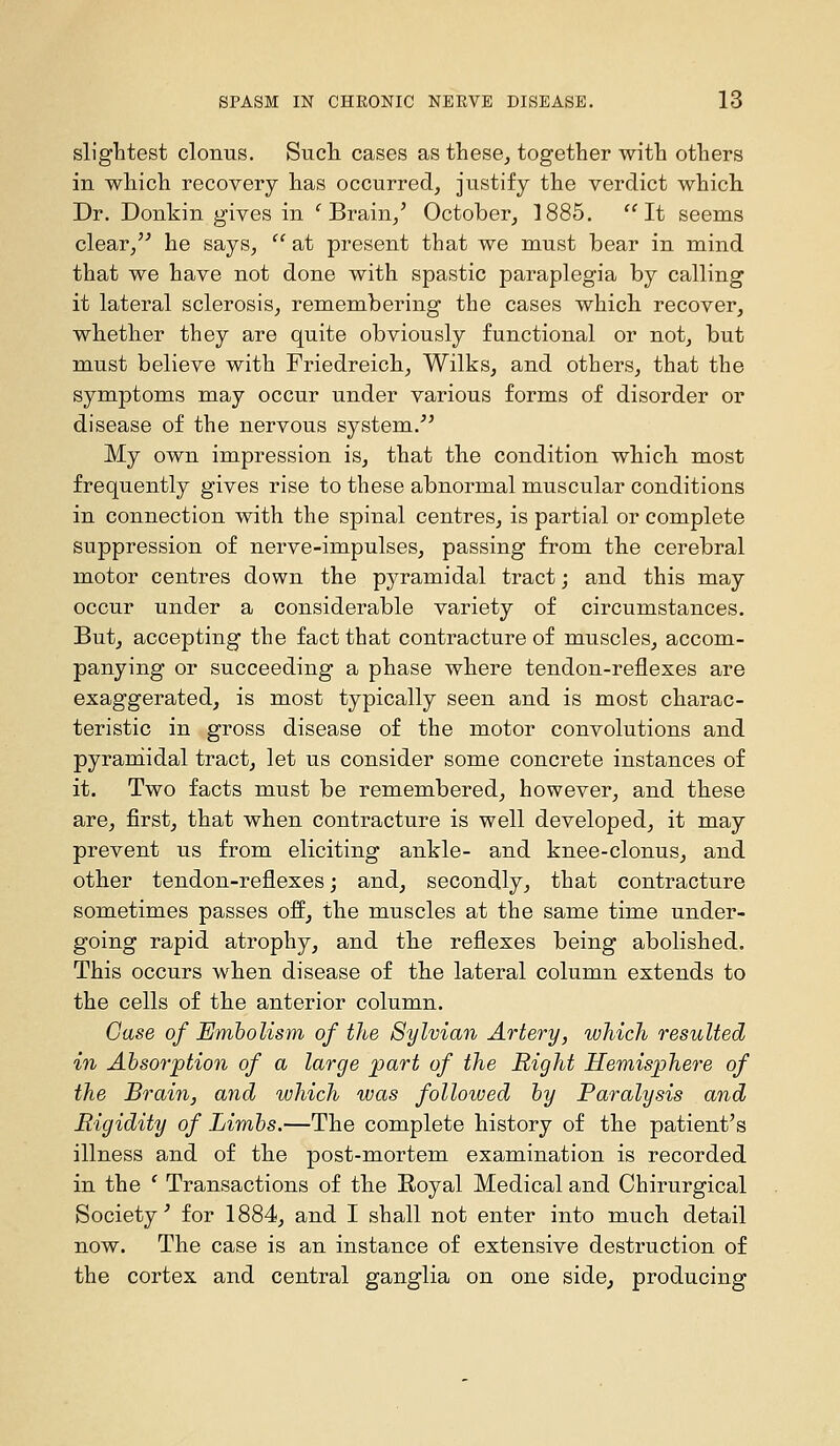 sliglitest clonus. Such cases as these^ together with others in which recovery has occurred, justify the verdict which Dr. Donkin gives in 'Brain/ October, 1885. It seems clear/'' he says,  at present that we must bear in mind that we have not done with spastic paraplegia by calling it lateral sclerosis, remembering the cases which recover, whether they are quite obviously functional or not, but must believe with Friedreich, Wilks, and others, that the symptoms may occur under various forms of disorder or disease of the nervous system.^' My own impression is, that the condition which most frequently gives rise to these abnormal muscular conditions in connection with the spinal centres, is partial or complete suppression of nerve-impulses, passing from the cerebral motor centres down the pyramidal tract; and this may occur under a considerable variety of circumstances. But, accepting the fact that contracture of muscles, accom- panying or succeeding a phase where tendon-reflexes are exaggerated, is most typically seen and is most charac- teristic in gross disease of the motor convolutions and pyramidal tract, let us consider some concrete instances of it. Two facts must be remembered, however, and these are, first, that when contracture is well developed, it may prevent us from eliciting ankle- and knee-clonus, and other tendon-reflexes; and, secondly, that contracture sometimes passes ofl, the muscles at the same time under- going rapid atrophy, and the reflexes being abolished. This occurs when disease of the lateral column extends to the cells of the anterior column. Oase of Embolism of the Sylvian Artery, which resulted in Absorption of a large part of the Right Hemisphey-e of the Brain, and which was folloived by Paralysis and Rigidity of Limbs.—The complete history of the patient's illness and of the post-mortem examination is recorded in the * Transactions of the Royal Medical and Chirurgical Society' for 1884, and I shall not enter into much detail now. The case is an instance of extensive destruction of the cortex and central ganglia on one side^ producing