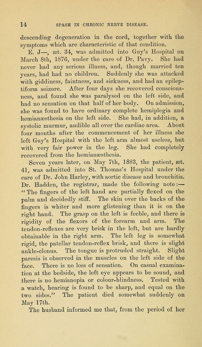 descending degeneration in the cord^ together with, the symptoms which are characteristic of that condition. E. J—, 8dt. 34, was admitted into Gruy^s Hospital on March 8th, 1876^ under the care of Dr. Pavy. She had never had any serious illness, and, though married ten years, had had no children. Suddenly she was attacked with giddiness, faintness, and sickness, and had an epilep- tiform seizure. After four days she recovered conscious- ness, and found she was paralysed on the left side, and had no sensation on that half of her body. On admission, she was found to have ordinary complete hemiplegia and - hemiansesthesia on the left side. She had, in addition, a systolic murmur, audible all over the cardiac area. About four months after the commencement of her illness she left Gruy^s Hospital with the left arm almost useless, but with very fair power in the leg. She had completely recovered from the hemiangesthesia. Seven years later, on May 7th, 1883, the patient, set. 41, was admitted into St. Thomas's Hospital under the care of Dr. John Harley, with aortic disease and bronchitis. Dr. Hadden, the registrar, made the following note:— '' The fingers of the left hand are partially flexed on the palm and decidedly stiff. The skin over the backs of the fingers is whiter and more glistening than it is on the right hand. The grasp on the left is feeble, and there is rigidity of the flexors of the forearm and arm. The tendon-reflexes are very brisk in the left, but are hardly obtainable in the right arm. The left leg is somewhat rigid, the patellar tendon-reflex brisk, and there is slight ankle-clonus. The tongue is protruded straight. Slight paresis is observed in the muscles on the left side of the face. There is no loss of sensation. On casual examina- tion at the bedside, the left eye appears to be sound, and there is no hemianopia or colour-blindness. Tested with a watch, hearing is found to be sharp, and equal on the two sides.'^ The patient died somewhat suddenly on May 17th. The husband informed me that, from the period of her
