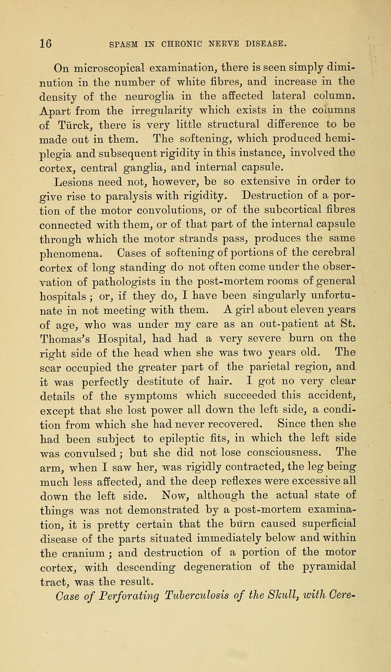 On microscopical examination, there is seen simply dimi- nution in the number of white fibres, and increase in the density of the neuroglia in the affected lateral column. Apart from the irregularity which exists in the columns of Tiirck, there is very little structural difference to be made out in them. The softening, which produced hemi- plegia and subsequent rigidity in this instance, involved the cortex, central ganglia, and internal capsule. Lesions need not, however, be so extensive in order to give rise to paralysis with rigidity. Destruction of a por- tion of the motor convolutions, or of the subcortical fibres connected with them, or of that part of the internal capsule through which the motor strands pass, produces the same phenomena. Cases of softening of portions of the cerebral cortex of long standing do not often come under the obser- vation of pathologists in the post-mortem rooms of general hospitals J or, if they do, I have been singularly unfortu- nate in not meeting with them. A girl about eleven years of age, who was under my care as an out-patient at St. Thomases Hospital, had had a very severe burn on the right side of the head when she was two years old. The scar occupied the greater part of the parietal region, and it was perfectly destitute of hair. I got no very clear details of the symptoms which succeeded this accident, except that she lost power all down the left side, a condi- tion from which she had never recovered. Since then she had been subject to epileptic fits, in which the left side was convulsed; but she did not lose consciousness. The arm, when I saw her, was rigidly contracted, the leg being much less affected, and the deep reflexes were excessive all down the left side. Now, although the actual state of things was not demonstrated by a post-mortem examina- tion, it is pretty certain that the burn caused superficial disease of the parts situated immediately below and within the cranium ; and destruction of a portion of the motor cortex, with descending degeneration of the pyramidal tract, was the result. Case of Perforating Tuberculosis of the Shull, with Gere-