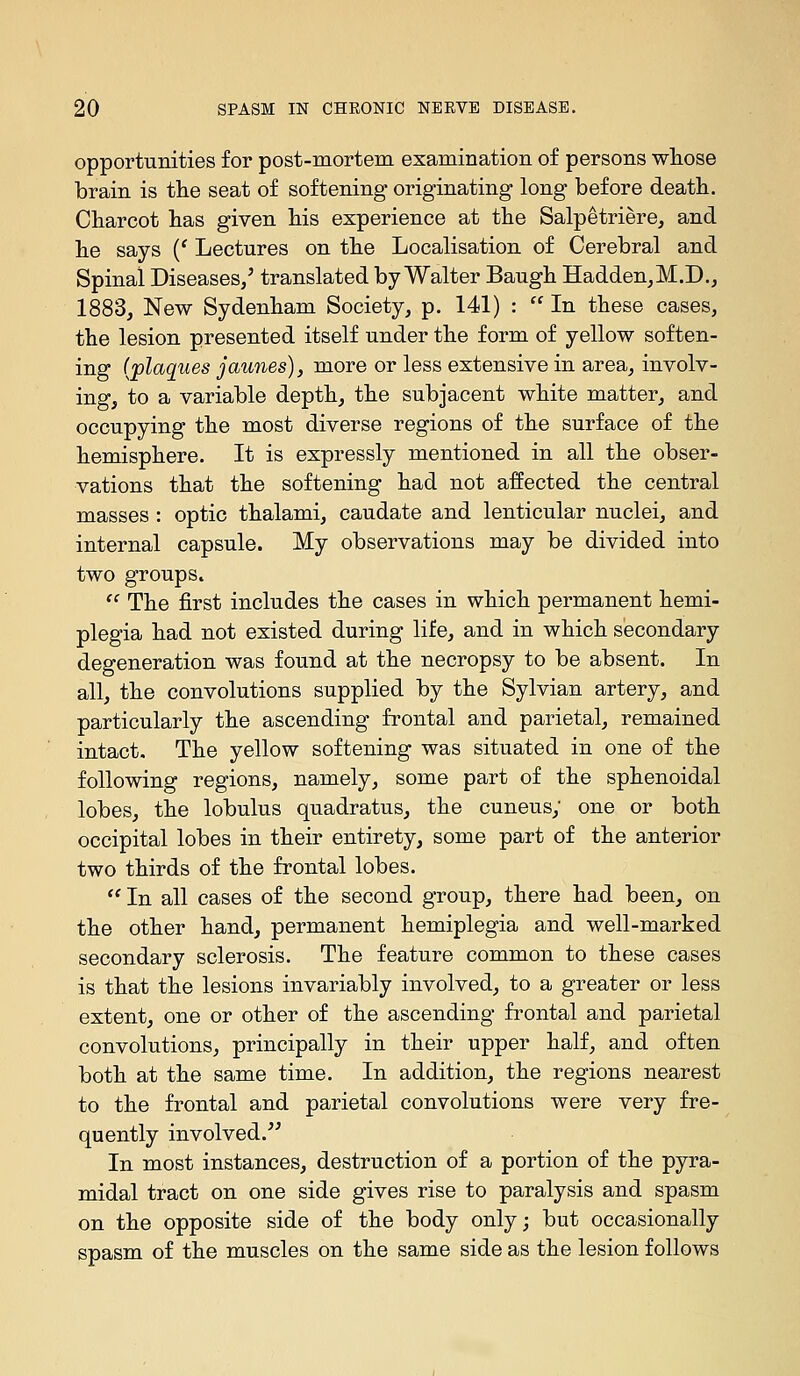 opportunities for post-mortem examination of persons whose brain is the seat of softening originating long before deatli. Charcot has given his experience at the Salpetriere, and he says {' Lectures on the Localisation of Cerebral and Spinal Diseases/ translated by Walter Baugh Hadden,M.D., 1883, New Sydenham Society, p. 141) :  In these cases, the lesion presented itself under the form of yellow soften- ing {plaques jaunes), more or less extensive in area, involv- ing, to a variable depth, the subjacent white matter, and occupying the most diverse regions of the surface of the hemisphere. It is expressly mentioned in all the obser- vations that the softening had not affected the central masses : optic thalami, caudate and lenticular nuclei, and internal capsule. My observations may be divided into two groups.  The first includes the cases in which permanent hemi- plegia had not existed during life, and in which secondary degeneration was found at the necropsy to be absent. In all, the convolutions supplied by the Sylvian artery, and particularly the ascending frontal and parietal, remained intact. The yellow softening was situated in one of the following regions, namely, some part of the sphenoidal lobes, the lobulus quadratus, the cuneus; one or both occipital lobes in their entirety, some part of the anterior two thirds of the frontal lobes.  In all cases of the second group, there had been, on the other hand, permanent hemiplegia and well-marked secondary sclerosis. The feature common to these cases is that the lesions invariably involved, to a greater or less extent, one or other of the ascending frontal and parietal convolutions, principally in their upper half, and often both at the same time. In addition, the regions nearest to the frontal and parietal convolutions were very fre- quently involved.^' In most instances, destruction of a portion of the pyra- midal tract on one side gives rise to paralysis and spasm on the opposite side of the body only; but occasionally spasm of the muscles on the same side as the lesion follows