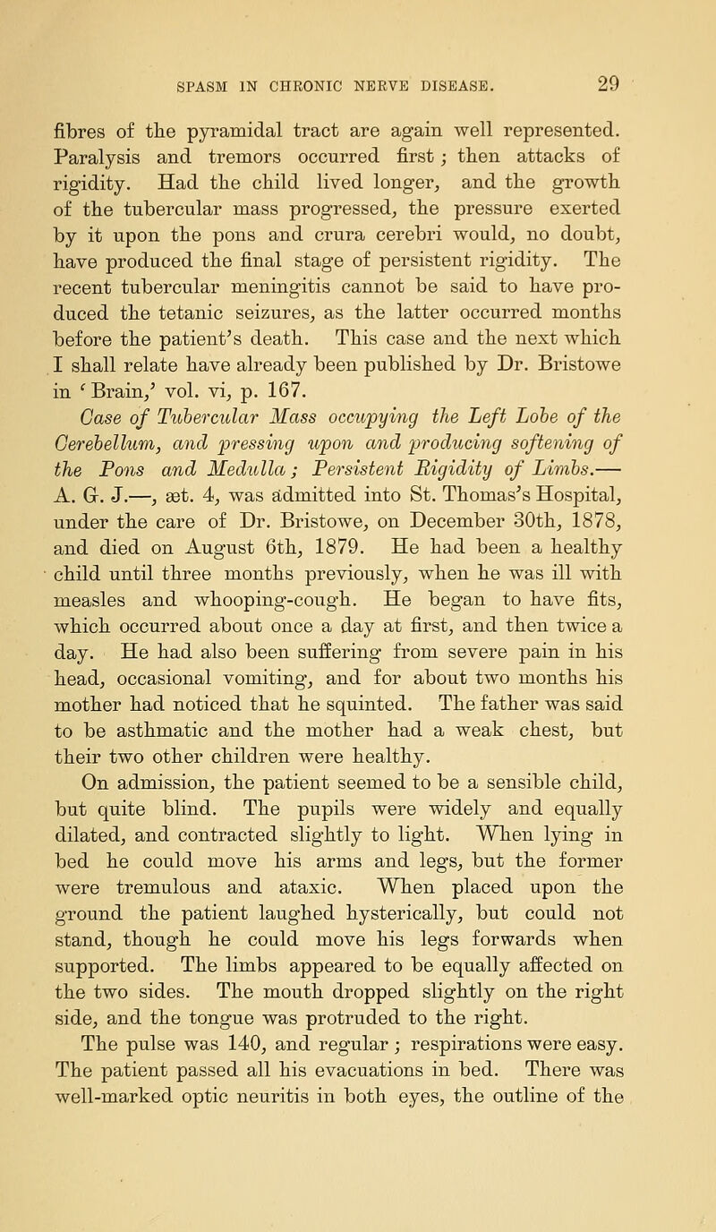 fibres o£ the pyramidal tract are again well represented. Paralysis and tremors occurred first; tlien attacks of rigidity. Had the child lived longer, and the growth of the tubercular mass progressed, the pressure exerted by it upon the pons and crura cerebri would^ no doubt, have produced the final stage of persistent rigidity. The recent tubercular meningitis cannot be said to have pro- duced the tetanic seizures, as the latter occurred months before the patient's death. This case and the next which I shall relate have already been published by Dr. Bristowe in ^ Brain,' vol. vi, p. 167. Case of Ttbhercular Mass occupying the Left Lobe of the Gerehellum, and pressing upon and producing softening of the Pons and Medulla ; Persistent Rigidity of Limbs.— A. Gr. J.—, aet. 4, was sLdmitted into St. Thomases Hospital, under the care of Dr. Bristowe, on December 30th, 1878, and died on August 6th, 1879. He had been a healthy child until three months previously, when he was ill with measles and whooping-cough. He began to have fits, which occurred about once a day at first, and then twice a day. He had also been su:ffering from severe pain in his head, occasional vomiting, and for about two months his mother had noticed that he squinted. The father was said to be asthmatic and the mother had a weak chest, but their two other children were healthy. On admission, the patient seemed to be a sensible child, but quite blind. The pupils were widely and equally dilated, and contracted slightly to light. When lying in bed he could move his arms and legs, but the former were tremulous and ataxic. When placed upon the ground the patient laughed hysterically, but could not stand, though he could move his legs forwards when supported. The limbs appeared to be equally affected on the two sides. The mouth dropped slightly on the right side, and the tongue was protruded to the right. The pulse was 140, and regular ; respirations were easy. The patient passed all his evacuations in bed. There was well-marked optic neuritis in both eyes, the outline of the