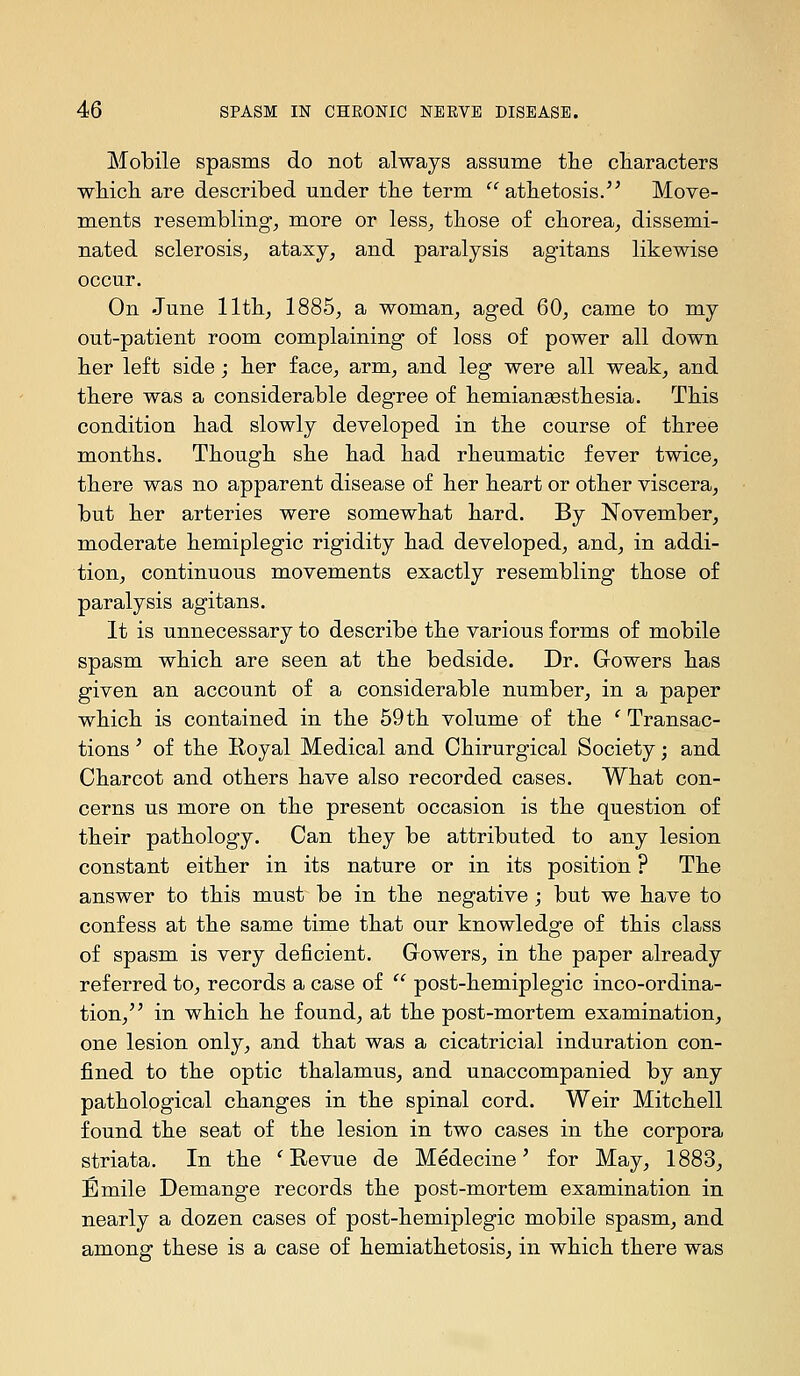 Mobile spasms do not always assume tlie cHaracters whicli are described under the term athetosis. Move- ments resembling, more or less, those of chorea, dissemi- nated sclerosis, ataxy, and paralysis agitans likewise occur. On June 11th, 1885, a woman, aged 60, came to my out-patient room complaining of loss of power all down her left side; her face, arm, and leg were all weak, and there was a considerable degree of hemiangesthesia. This condition had slowly developed in the course of three months. Though she had had rheumatic fever twice, there was no apparent disease of her heart or other viscera, but her arteries were somewhat hard. By November, moderate hemiplegic rigidity had developed, and, in addi- tion, continuous movements exactly resembling those of paralysis agitans. It is unnecessary to describe the various forms of mobile spasm which are seen at the bedside. Dr. Growers has given an account of a considerable number, in a paper which is contained in the 59 th volume of the ' Transac- tions ' of the Koyal Medical and Chirurgical Society; and Charcot and others have also recorded cases. What con- cerns us more on the present occasion is the question of their pathology. Can they be attributed to any lesion constant either in its nature or in its position ? The answer to this must be in the negative ; but we have to confess at the same time that our knowledge of this class of spasm is very deficient. Growers, in the paper already referred to, records a case of  post-hemiplegic inco-ordina- tion, in which he found, at the post-mortem examination, one lesion only, and that was a cicatricial induration con- fined to the optic thalamus, and unaccompanied by any pathological changes in the spinal cord. Weir Mitchell found the seat of the lesion in two cases in the corpora striata. In the ^ Revue de Medecine ^ for May, 1883, Emile Demange records the post-mortem examination in nearly a dozen cases of post-hemiplegic mobile spasm, and among these is a case of hemiathetosis, in which there was