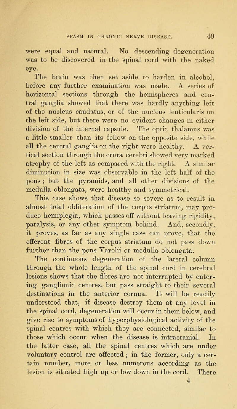 were equal and natural. No descending degeneration was to be discovered in the spinal cord with the naked eye. The brain was then set aside to harden in alcohol, before any further examination was made. A series of horizontal sections through the hemispheres and cen- tral ganglia showed that there was hardly anything left of the nucleus caudatus, or of the nucleus lenticularis on the left side, but there were no evident changes in either division of the internal capsule. The optic thalamus was a little smaller than its fellow on the opposite side, while all the central ganglia on the right were healthy. A ver- tical section through the crura cerebri showed very marked atrophy of the left as compared with the right. A similar diminution in size was observable in the left half of the pons; but the pyramids, and all other divisions of the medulla oblongata, were healthy and symmetrical. This case shows that disease so severe as to result in almost total obliteration of the corpus striatum, may pro- duce hemiplegia, which passes off without leaving rigidity, paralysis, or any other symptom behind. And, secondly, it proves, as far as any single case can prove, that the efferent fibres of the corpus striatum do not pass down further than the pons Varolii or medulla oblongata. The continuous degeneration of the lateral column through the whole length of the spinal cord in cerebral lesions shows that the fibres are not interrupted by enter- ing ganglionic centres, but pass straight to their several destinations in the anterior cornua. It will be readily understood that, if disease destroy them at any level in the spinal cord, degeneration will occur in them below, and give rise to symptoms of hyperphysiological activity of the spinal centres with which they are connected, similar to those which occur when the disease is intracranial. In the latter case, all the spinal centres which are under voluntary control are affected ; in the former, only a cer- tain number, more or less numerous according as the lesion is situated high up or low down in the cord. There