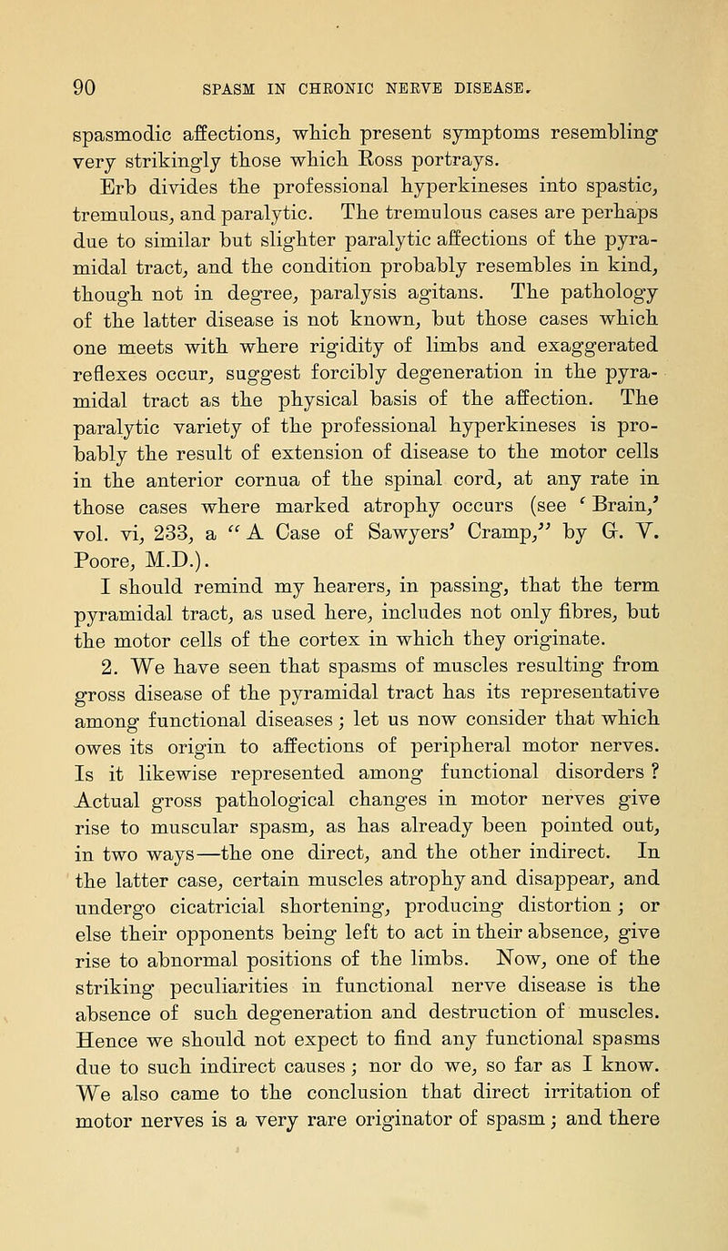 spasmodic affections^ wMcli present symptoms resembling very strikingly those whicli Ross portrays. Erb divides tbe professional byperkineses into spastic, tremulous, and paralytic. The tremulous cases are perbaps due to similar but slighter paralytic affections of tbe pyra- midal tract, and tbe condition probably resembles in kind, tbougb not in degree, paralysis agitans. Tbe patbology of tbe latter disease is not known, but tbose cases wbicb one meets witb wbere rigidity of limbs and exaggerated reflexes occur, suggest forcibly degeneration in tbe pyra- midal tract as tbe physical basis of tbe affection. Tbe paralytic variety of tbe professional byperkineses is pro- bably tbe result of extension of disease to tbe motor cells in tbe anterior cornua of tbe spinal cord, at any rate in tbose cases wbere marked atrophy occurs (see ' Brain,* vol. vi, 233, a  A Case of Sawyers' Cramp,'' by Gr. Y. Poore, M.D.). I should remind my bearers, in passing, that the term pyramidal tract, as used here, includes not only fibres, but the motor cells of the cortex in which they originate. 2. We have seen that spasms of muscles resulting from gross disease of the pyramidal tract has its representative among functional diseases; let us now consider that which owes its origin to affections of peripheral motor nerves. Is it likewise represented among functional disorders ? Actual gross pathological changes in motor nerves give rise to muscular spasm, as has already been pointed out, in two ways—the one direct, and the other indirect. In the latter case, certain muscles atrophy and disappear, and undergo cicatricial shortening, producing distortion; or else their opponents being left to act in their absence, give rise to abnormal positions of the limbs. Now, one of the striking peculiarities in functional nerve disease is the absence of such degeneration and destruction of muscles. Hence we should not expect to find any functional spasms due to such indirect causes; nor do we, so far as I know. We also came to the conclusion that direct irritation of motor nerves is a very rare originator of spasm; and there