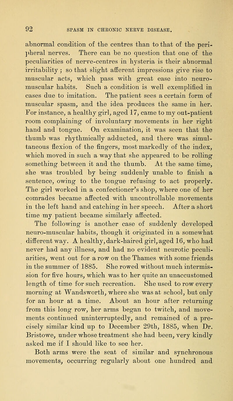 abnormal condition of tlie centres tlian to tliat of tlie peri- jtlieral nerves. There can be no question that one of tbe peculiarities of nerve-centres in hysteria is their abnormal irritability; so that slight afferent impressions give rise to muscular acts, which pass with great ease into neuro- muscular habits. Such a condition is well exemplified in cases due to imitation. The patient sees a certain form of muscular spasm, and the idea produces the same in her. For instance, a healthy girl, aged 17, came to my out-patient room complaining of involuntary movements in her right hand and tongue. On examination, it was seen that the thumb was rhythmically adducted, and there was simul- taneous flexion of the fingers, most markedly of the index, which moved in such a way that she appeared to be rolling something between it and the thumb. At the same time, she was troubled by being suddenly unable to finish a sentence, owing to the tongue refusing to act properly. The girl worked in a confectioner^ s shop, where one of her comrades became affected with uncontrollable movements in the left hand and catching in her speech. After a short time my patient became similarly affected. The following is another case of suddenly developed neuro-muscular habits, though it originated in a somewhat different way. A healthy, dark-haired girl, aged 16, who had never had any illness, and had no evident neurotic peculi- arities, went out for a row on the Thames with some friends in the summer of 1885. She rowed without much intermis- sion for five hours, which was to her quite an unaccustomed length of time for such recreation. She used to row every morning at Wandsworth, where she was at school, but only for an hour at a time. About an hour after returning from this long row, her arms began to twitch, and move- ments continued uninterruptedly, and remained of a pre- cisely similar kind up to December 29th, 1885, when Dr. Bristowe, under whose treatment she had been, very kindly asked me if I should like to see her. Both arms were the seat of similar and synchronous movements, occurring regularly about one hundred and