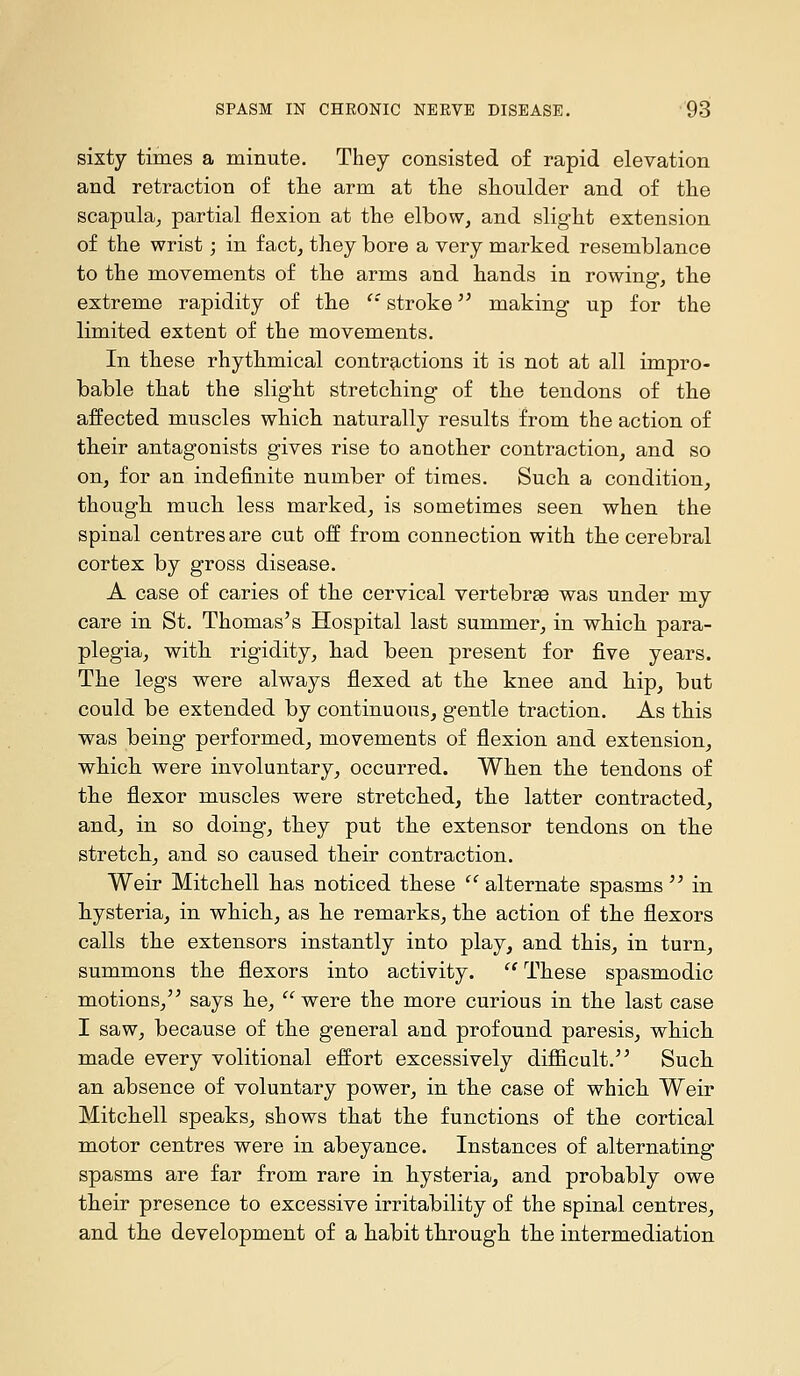 sixty times a minute. They consisted of rapid elevation and retraction of the arm at the shoulder and of the scapula, partial flexion at the elbow, and slight extension of the wrist; in fact, they bore a very marked resemblance to the movements of the arms and hands in rowing, the extreme rapidity of the '' stroke '^ making up for the limited extent of the movements. In these rhythmical contr^iCtions it is not at all impro- bable that the slight stretching of the tendons of the affected muscles which naturally results from the action of their antagonists gives rise to another contraction, and so on, for an indefinite number of times. Such a condition, though much less marked, is sometimes seen when the spinal centres are cut off from connection with the cerebral cortex by gross disease. A case of caries of the cervical vertebrae was under my care in St. Thomas's Hospital last summer, in which para- plegia, with rigidity, had been present for five years. The legs were always flexed at the knee and hip, but could be extended by continuous, gentle traction. As this was being performed, movements of flexion and extension, which were involuntary, occurred. When the tendons of the flexor muscles were stretched, the latter contracted, and, in so doing, they put the extensor tendons on the stretch, and so caused their contraction. Weir Mitchell has noticed these '^ alternate spasms  in hysteria, in which, as he remarks, the action of the flexors calls the extensors instantly into play, and this, in turn, summons the flexors into activity.  These spasmodic motions, says he, were the more curious in the last case I saw, because of the general and profound paresis, which made every volitional effort excessively difficult. Such an absence of voluntary power, in the case of which Weir Mitchell speaks, shows that the functions of the cortical motor centres were in abeyance. Instances of alternating spasms are far from rare in hysteria, and probably owe their presence to excessive irritability of the spinal centres, and the development of a habit through the intermediation