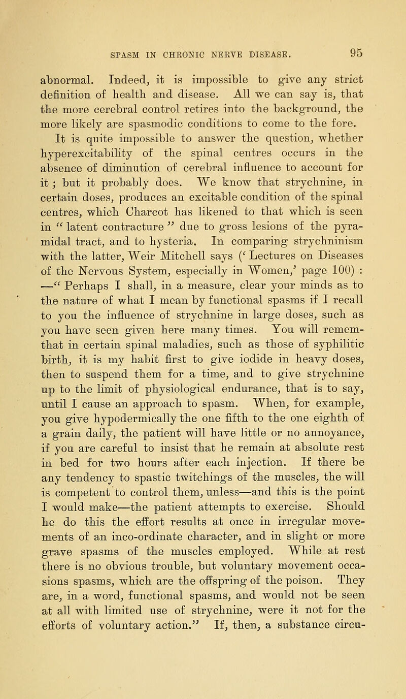 abnormal. Indeed, it is impossible to give any strict definition of health and disease. All we can say is, that the more cerebral control retires into the background, the more likely are spasmodic conditions to come to the fore. It is quite impossible to answer the question, whether hyperexcitability of the spinal centres occurs in the absence of diminution of cerebral influence to account for it; but it probably does. We know that strychnine, in certain doses, produces an excitable condition of the spinal centres, which Charcot has likened to that which is seen in  latent contracture  due to gross lesions of the pyra- midal tract, and to hysteria. In comparing strychninism with the latter. Weir Mitchell says {' Lectures on Diseases of the Nervous System, especially in Women,^ page 100) : — Perhaps I shall, in a measure, clear your minds as to the nature of what I mean by functional spasms if I recall to you the influence of strychnine in large doses, such as you have seen given here many times. You will remem- that in certain spinal maladies, such as those of syphilitic birth, it is my habit first to give iodide in heavy doses, then to suspend them for a time, and to give strychnine up to the limit of physiological endurance, that is to say, until I cause an approach to spasm. When, for example, you give hypodermically the one fifth to the one eighth of a grain daily, the patient will have little or no annoyance, if you are careful to insist that he remain at absolute rest in bed for two hours after each injection. If there be any tendency to spastic twitchings of the muscles, the will is competent to control them, unless—and this is the point I would make—the patient attempts to exercise. Should he do this the effort results at once in irregular move- ments of an inco-ordinate character, and in slight or more grave spasms of the muscles employed. While at rest there is no obvious trouble, but voluntary movement occa- sions spasms, which are the offspring of the poison. They are, in a word, functional spasms, and would not be seen at all with limited use of strychnine, were it not for the efforts of voluntary action. If, then, a substance circu-