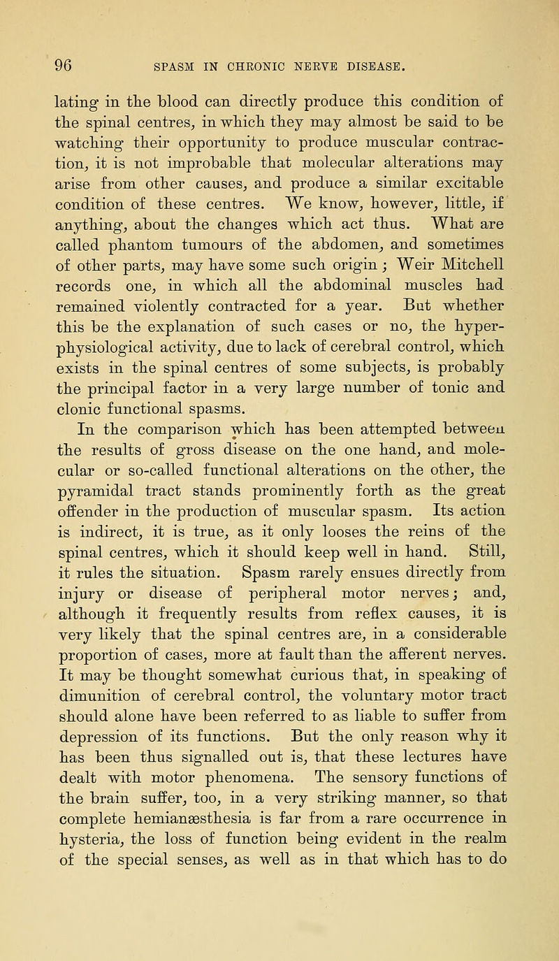 lating in tlie blood can directly produce this condition of tlie spinal centres^ in wliicli they may almost be said to be watching their opportunity to produce muscular contrac- tiouj it is not improbable that molecular alterations may arise from other causes^ and produce a similar excitable condition of these centres. We know, however, little, if anything, about the changes which act thus. What are called phantom tumours of the abdomen, and sometimes of other parts, may have some such origin ; Weir Mitchell records one, in which all the abdominal muscles had remained violently contracted for a year. But whether this be the explanation of such cases or no, the hyper- physiological activity, due to lack of cerebral control, which exists in the spinal centres of some subjects, is probably the principal factor in a very large number of tonic and clonic functional spasms. In the comparison which has been attempted between the results of gross disease on the one hand, and mole- cular or so-called functional alterations on the other, the pyramidal tract stands prominently forth as the great offender in the production of muscular spasm. Its action is indirect, it is true, as it only looses the reins of the spinal centres, which it should keep well in hand. Still, it rules the situation. Spasm rarely ensues directly from injury or disease of peripheral motor nerves; and, although it frequently results from reflex causes, it is very likely that the spinal centres are, in a considerable proportion of cases, more at fault than the afferent nerves. It may be thought somewhat curious that, in speaking of dimunition of cerebral control, the voluntary motor tract should alone have been referred to as liable to suffer from depression of its functions. But the only reason why it has been thus signalled out is, that these lectures have dealt with motor phenomena. The sensory functions of the brain suffer, too, in a very striking manner, so that complete hemianaesthesia is far from a rare occurrence in hysteria, the loss of function being evident in the realm of the special senses, as well as in that which has to do