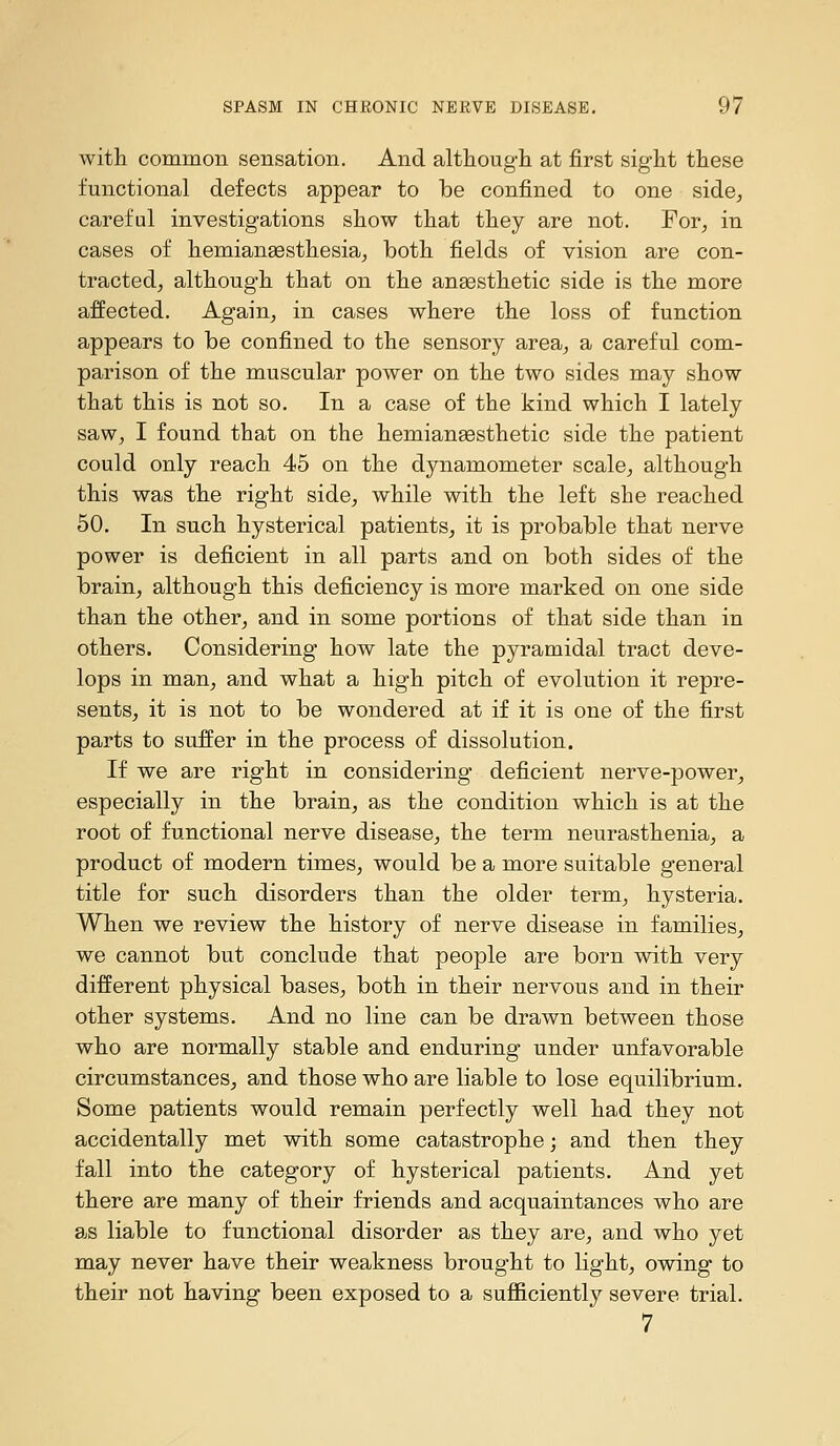 with common sensation. And although at first sight these functional defects appear to be confined to one side^, careful investigations show that they are not. Por^ in cases of hemianaesthesia^ both fields of vision are con- tracted, although that on the anaesthetic side is the more affected. Again, in cases where the loss of function appears to be confined to the sensory area, a careful com- parison of the muscular power on the two sides may show that this is not so. In a case of the kind which I lately saw, I found that on the hemiangesthetic side the patient could only reach 45 on the dynamometer scale, although this was the right side, while with the left she reached 50, In such hysterical patients, it is probable that nerve power is deficient in all parts and on both sides of the brain, although this deficiency is more marked on one side than the other, and in some portions of that side than in others. Considering how late the pyramidal tract deve- lops in man, and what a high pitch of evolution it repre- sents, it is not to be wondered at if it is one of the first parts to suffer in the process of dissolution. If we are right in considering deficient nerve-power, especially in the brain, as the condition which is at the root of functional nerve disease, the term neurasthenia, a product of modern times, would be a more suitable general title for such disorders than the older term, hysteria. When we review the history of nerve disease in families, we cannot but conclude that people are born with very different physical bases, both in their nervous and in their other systems. And no line can be drawn between those who are normally stable and enduring under unfavorable circumstances, and those who are liable to lose equilibrium. Some patients would remain perfectly well had they not accidentally met with some catastrophe; and then they fall into the category of hysterical patients. And yet there are many of their friends and acquaintances who are as liable to functional disorder as they are, and who yet may never have their weakness brought to light, owing to their not having been exposed to a sufficiently severe trial. 7