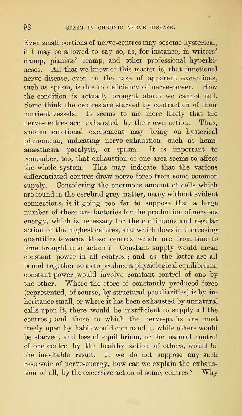 Even small portions of nerve-centres may become hysterical^ if I may be allowed to say so^ as^ for instance^ in writers' cramp, pianists' cramp, and otber professional hyperki- neses. All that we know of this matter is, that functional nerve disease, even in the case of apparent exceptions, such as spasm, is due to deficiency of nerve-power. How the condition is actually brought about we cannot tell. Some think the centres are starved by contraction of their nutrient vessels. It seems to me more likely that the nerve-centres are exhausted by their own action. Thus, sudden emotional excitement may bring on hysterical phenomena, indicating nerve exhaustion, such as hemi- anaesthesia, paralysis, or spasm. It is important to remember, too, that exhaustion of one area seems to affect the whole system. This may indicate that the various differentiated centres draw nerve-force from some common supply. Considering the enormous amount of cells which are found in the cerebral grey matter, many without evident connections, is it going too far to suppose that a large number of these are factories for the production of nervous energy, which is necessary for the continuous and regular action of the highest centres, and which flows in increasing quantities towards those centres which are from time to time brought into action ? Constant supply would mean constant power in all centres ; and as the latter are all bound together so as to produce a physiological equilibrium, constant power would involve constant control of one by the other. Where the store of constantly produced force (represented, of course, by structural peculiarities) is by in- heritance small, or where it has been exhausted by unnatural calls upon it, there would be insufficient to supply all the centres; and those to which the nerve-paths are most freely open by habit would command it, while others would be starved, and loss of equilibrium, or the natural control of one centre by the healthy action of others, would be the inevitable result. If we do not suppose any such reservoir of nerve-energy, how can we explain the exhaus- tion of all, by the excessive action of some, centres ? Why