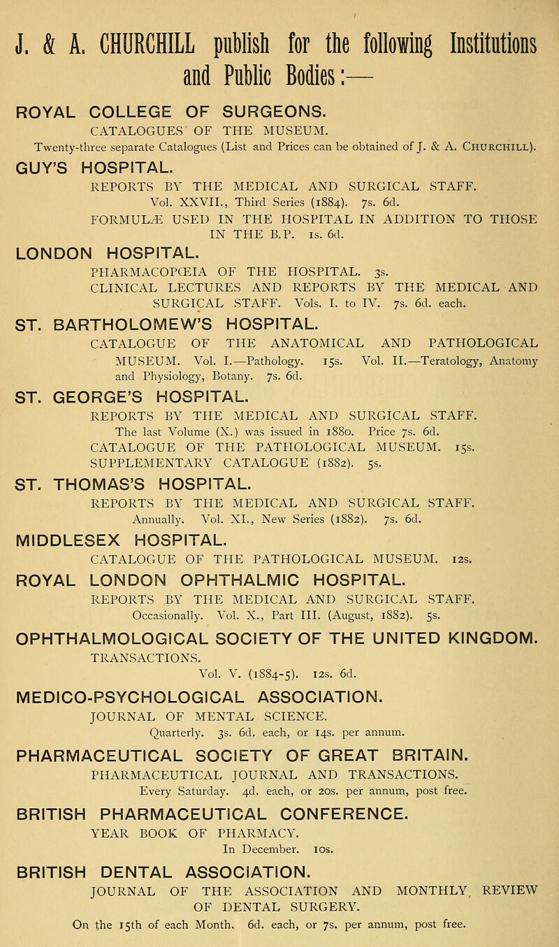 J. & A. CHURCHILL puWish for the following Institutions and PuWic Bodies:— ROYAL COLLEGE OF SURGEONS. CATALOGUES OF THE MUSEUM. Twenty-three separate Catalogues (List and Prices can be obtained of J. & A. Churchill). GUY'S HOSPITAL. REPORTS BY THE MEDICAL AND SURGICAL STAFF. Vol. XXVII., Third Series (1884). 7s. 6d. FORMUL/E USED IN THE HOSPITAL IN ADDITION TO THOSE IN THE B.P. IS. 6d. LONDON HOSPITAL. PFIARMACOPOEIA OF THE HOSPITAL. 3s. CLINICAL LECTURES AND REPORTS BY THE MEDICAL AND SURGICAL STAFF. Vols. I. to IV. 7s. 6d. each. ST. BARTHOLOMEW'S HOSPITAL. CATALOGUE OF THE ANATOMICAL AND PATHOLOGICAL MUSEUM. Vol. I.—Pathology. 15s. Vol. II.—Teratology, Anatomy and Physiology, Botany. 7s. 6d. ST. GEORGE'S HOSPITAL. REPORTS BY THE MEDICAL AND SURGICAL STAFF. The last Volume (X.) was issued in 1880. Price 7s. 6d. CATALOGUE OF THE PATHOLOGICAL MUSEUM. 15s. SUPPLEMENTARY CATALOGUE (1882). 5s. ST. THOMAS'S HOSPITAL. REPORTS BY THE MEDICAL AND SURGICAL STAFF. Annually. Vol. XL, New Series (1882). 7s. 6d. MIDDLESEX HOSPITAL. CATALOGUE OF THE PATHOLOGICAL MUSEUM. 12s. ROYAL LONDON OPHTHALMIC HOSPITAL. REPORTS BY THE MEDICAL AND SURGICAL STAFF. Occasionally. Vol. X., Part III. (August, 1882). 5s. OPHTHALMOLOGICAL SOCIETY OF THE UNITED KINGDOM. TRANSACTIONS. Vol. V. (1884-5). I2s. 6d. MEDICO-PSYCHOLOGICAL ASSOCIATION. JOURNAL OF MENTAL SCIENCE. Quarterly. 3s. 6d. each, or 14s. per annum. PHARMACEUTICAL SOCIETY OF GREAT BRITAIN. PHARMACEUTICAL JOURNAL AND TRANSACTIONS. Every Saturday. 4d. each, or 20s. per annum, post free. BRITISH PHARMACEUTICAL CONFERENCE. YEAR BOOK OF PHARMACY. In December. los. BRITISH DENTAL ASSOCIATION. JOURNAL OF THE ASSOCIATION AND MONTHLY, REVIEW OF DENTAL SURGERY. On the 15th of each Month. 6d. each, or 7s. per annum, post free.