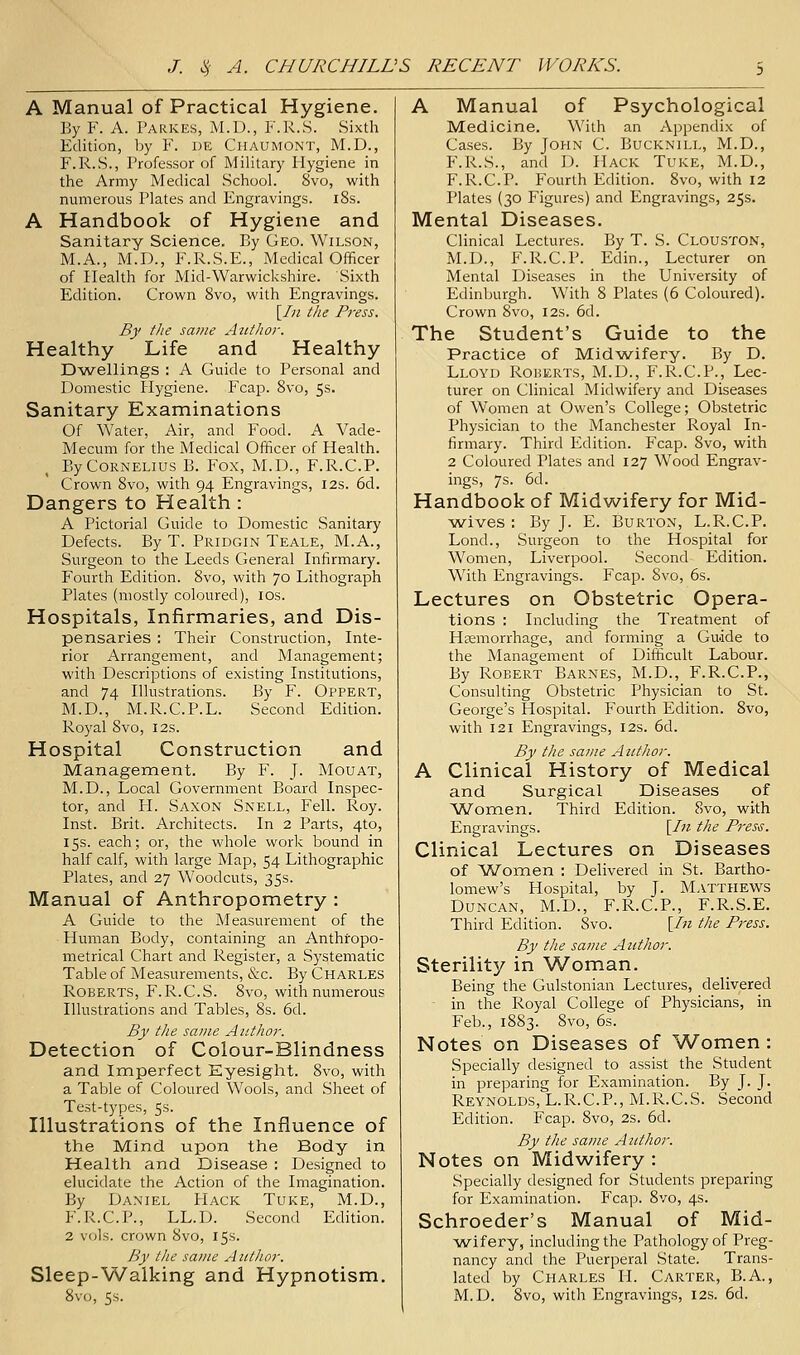 A Manual of Practical Hygiene. By F. A. Parkes, M.D., F.R.S. Sixth Edition, by F. de Chaumont, M.D., F.R.S., Professor of Military Hygiene in the Army Medical School. 8vo, with numerous Plates and Engravings. 18s. A Handbook of Hygiene and Sanitary Science. By Geo. Wilson, M.A., M.D., F.R.S.E., Medical Officer of Health for Mid-Warwickshire. Sixth Edition. Crown 8vo, with Engravings. [/;z the Press. By tlie same Aalhor. Healthy Life and Healthy D-wellings : A Guide to I^ersonal and Domestic Hygiene. Fcap. 8vo, 5s- Sanitary Examinations Of Water, Air, and Food. A Vade- Mecum for the Medical Officer of Health. By Cornelius B. Fox, M.D., F.R.C.P. Crown 8vo, with 94 Engravings, 12s. 6d. Dangers to Health : A Pictorial Guide to Domestic Sanitary Defects. By T. Pridgin Teale, M.A., Surgeon to the Leeds General Infirmary. Fourth Edition. 8vo, with 70 Lithograph Plates (mostly coloured), ids. Hospitals, Infirmaries, and Dis- pensaries ; Their Construction, Inte- rior Arrangement, and Management; with Descriptions of existing Institutions, and 74 Illustrations. By F. Oppert, M.D., M.R.C.P.L. Second Edition. Royal 8vo, 12s. Hospital Construction and Management. By F. J. Mouat, M.D., Local Government Board Inspec- tor, and H. Saxon Snell, Fell. Roy. Inst. Brit. Architects. In 2 Parts, 4to, 15s. each; or, the whole work bound in half calf, with large Map, 54 Lithographic Plates, and 27 Woodcuts, 35s. Manual of Anthropometry : A Guide to the iNIeasurement of the Human Body, containing an Anthtopo- metrical Chart and Register, a Systematic Table of Measurements, &c. By Charles Roberts, F.R.C.S. 8vo, with numerous Illustrations and Tables, 8s. 6d. By the same Author. Detection of Colour-Blindness and Imperfect Eyesight. 8vo, with a Table of Coloured Wools, and Sheet of Test-types, 5s. Illustrations of the Influence of the Mind upon the Body in Health and Disease : Designed to elucidate the Action of the Imagination. By Daniel FIack Tuke, M.D., F.R.C.P., LL.D. Second Edition. 2 vols, crown 8vo, 15s. By I lie same Author. Sleep-Walking and Hypnotism. 8vo, 5s. A Manual of Psychological Medicine. With an Appendix of Cases. By John C. Bucknill, M.D., F.R.S., and D. Hack Tuke, M.D., F.R.C.P. Fourth Edition. 8vo, with I2 Plates (30 Figures) and Engravings, 25s. Mental Diseases. Clinical Lectures. By T. S. Clouston, M.D., F.R.C.P. Edin., Lecturer on Mental Diseases in the University of Edinburgh. With 8 Plates (6 Coloured). Crown 8vo, 12s. 6d. The Student's Guide to the Practice of Midwifery. By D. Lloyd Rokerts, M.D., F.R.C.P., Lec- turer on Clinical Midwifery and Diseases of Women at Owen's College; Obstetric Physician to the Manchester Royal In- firmary. Third Edition. Fcap. 8vo, with 2 Coloured Plates and 127 Wood Engrav- ings, 7s. 6d. Handbook of Midwifery for Mid- ■wives ; By J. E. Burton, L.R.C.P. Lond., Surgeon to the Hospital for Women, Liverpool. Second Edition. With Engravings. Fcap. 8vo, 6s. Lectures on Obstetric Opera- tions : Including the Treatment of Hemorrhage, and forming a Guide to the Management of Diificult Labour. By Robert Barnes, M.D., F.R.C.P., Consulting Obstetric Physician to St. George's Hospital. Fourth Edition. 8vo, with 121 Engravings, 12s. 6d. By the same Author. A Clinical History of Medical and Surgical Diseases of Women. Third Edition. 8vo, with Engravings. [In the PreS'S. Clinical Lectures on Diseases of Women : Delivered in St. Bartho- lomew's Hospital, by J. Matthews Duncan, M.D., F.R.C.P., F.R.S.E. Third Edition. 8vo. [In the Press. By the same Author. Sterility in Woman. Being the Gulstonian Lectures, delivered in the Royal College of Physicians, in Feb., 1883. 8vo, 6s. Notes on Diseases of Women : Specially designed to assist the Student in preparing for Examination. By J. J. Reynolds, L.R.C.P., M.R.C.S. Second Edition. Fcap. 8vo, 2s. 6d. By the same Author. Notes on Midwifery : Specially designed for Students preparing for Examination. Fcap. Svo, 4s. Schroeder's Manual of Mid- wifery, including the Pathology of Preg- nancy and the Puerperal State. Trans- lated by Charles H. Carter, B.A., M.D. 8vo, with Engravings, I2s. 6d.
