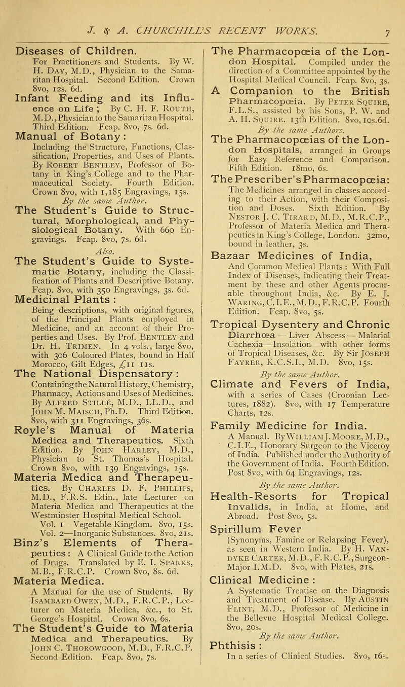 Diseases of Children. For Practitioners and Students. By W. H. Day, M.D. , Physician to the Sama- ritan Hospital. Second Edition. Crown 8vo, I2S. 6d. Infant Feeding and its Influ- ence on Life ; By C. H. F. Routh, M. D., Physician to the Samaritan Hospital. Third Edition. Fcap. 8vo, 7s. 6d. Manual of Botany: Including the Structure, Functions, Clas- sification, Properties, and Uses of Plants. By Robert Bentley, Professor of Bo- tany in King's College and to the Phar- maceutical Society. Fourth Edition. Crown 8vo, with 1,185 Engravings, 15s. By the same Author. The Student's Guide to Struc- tural, Morphological, and Phy- siological Botany. With 660 En- gravings. Fcap. 8vo, 7s. 6d. Also. The Student's Guide to Syste- matic Botany, including the Classi- fication of Plants and Descriptive Botany. Fcap. 8vo, with 350 Engravings, 3s. 6d. Medicinal Plants : Being descriptions, with original figures, of the Principal Plants employed in Medicine, and an account of their Pro- perties and Uses. By Prof. Bentley and Dr. H. Trimen. In 4 vols., large 8vo, with 306 Coloured Plates, bound in Half Morocco, Gilt Edges, ^il lis. The National Dispensatory : Containing the Natural History, Chemistry, Pharmacy, Actions and Uses of Medicines. By Alfred Stilli?:, M.D., LL.D., and John M. Maisch, Ph.D. Third Edition. 8vo, with 311 Engravings, 36s. Royle's Manual of Materia Medica and Therapeutics. Sixth Edition. By John Harley, M.D., Physician to St. Thomas's Hospital. Crown 8vo, with 139 Engravings, 15s. Materia Medica and Therapeu- tics. By Charles D. F. Phillips, M.D., F.R.S. Edin., late Lecturer on Materia Medica and Therapeutics at the Westminster Hospital Medical School. Vol. I—Vegetable Kingdom. 8vo, 15s. Vol. 2—Inorganic Substances. 8vo, 21s. Binz's Elements of Thera- peutics : A Clinical Guide to the Action of Drugs. Translated by E. I. Sparks, M.B., F'.R.C.P. Crown 8vo, 8s. 6d. Materia Medica. A Manual for the use of Students. By Isamkaru Owen, M.D., F.R.C.P., Lec- turer on Materia Medica, &c., to St. George's Hospital. Crown 8vo, 6s. The Student's Guide to Materia Medica and Therapeutics. By John C. Thorowgood, M.D., F.R.C.P. Second Edition. P'cap. 8vo, 7s. The Pharmacopoeia of the Lon- don Hospital. Compiled under the direction of a Committee appointed by the Hospital Medical Council. Fcap. 8vo, 3s. A Companion to the British Pharmacopoeia. By Peter Squire, P.L.S., assisted by his Sons, P. W. and A. H. Squire. 13th Edition. 8vo, ios.6d. By the same Authors. The Pharmacopoeias of the Lon- don Hospitals, arranged in Groups for Easy Reference and Comparison. Fifth Edition. i8mo, 6s. The Prescriber's Pharmacopoeia: The Medicines arranged in classes accord- ing to their Action, with their Composi- tion and Doses. Sixth Edition. By Nestor J. C. Tirard, M.D., M.R.C.P., Professor of Materia Medica and Thera- peutics in King's College, London. 32mo, bound in leather, 3s. Bazaar Medicines of India, And Common ^Medical Plants : With Full Index of Diseases, indicating their Treat- ment by these and other Agents procur- able throuehout India, &c. By E. J. Waring,CI.E.,M.D.,F.R.C.P. Fourth Edition. Fcap. 8vo, 5s. Tropical Dysentery and Chronic Diarrhoea — Liver Abscess — Malarial Cachexia—Insolation—with other forms of Tropical Diseases, &c. By Sir Joseph Fayrer, K.C.S.I., M.D. 8vo, 15s. By the same Author. Climate and Fevers of India, with a series of Cases (Croonian Lec- tures, 1882). 8vo, with 17 Temperature Charts, 12s. Family Medicine for India. A Manual. By William J.MooRE, M.D., CLE., Honorary Surgeon to the Viceroy of India. Published under the Authority of the Government of India. Fourth Edition. Post 8vo, with 64 Engravings, 12s. By the same Author. Health-Resorts for Tropical Invalids, in India, at Home, and Abroad. Post 8vo, 5s. Spirillum Fever (Synonyms, Famine or Relapsing Fever), as seen in Western India. By H. Van- dyke Carter, M.D., F.R.C.P., Surgeon- Major I.M.D. 8vo, with Plates, 21s. Clinical Medicine : A .Systematic Treatise on the Diagnosis and Treatment of Disease. By Austin Flint, M.D., Professor of Medicine in the Bellevue Hospital Medical College. 8vo, 20s. By the same Author. Phthisis : In a series of Clinical Studies. 8vo, l6s.