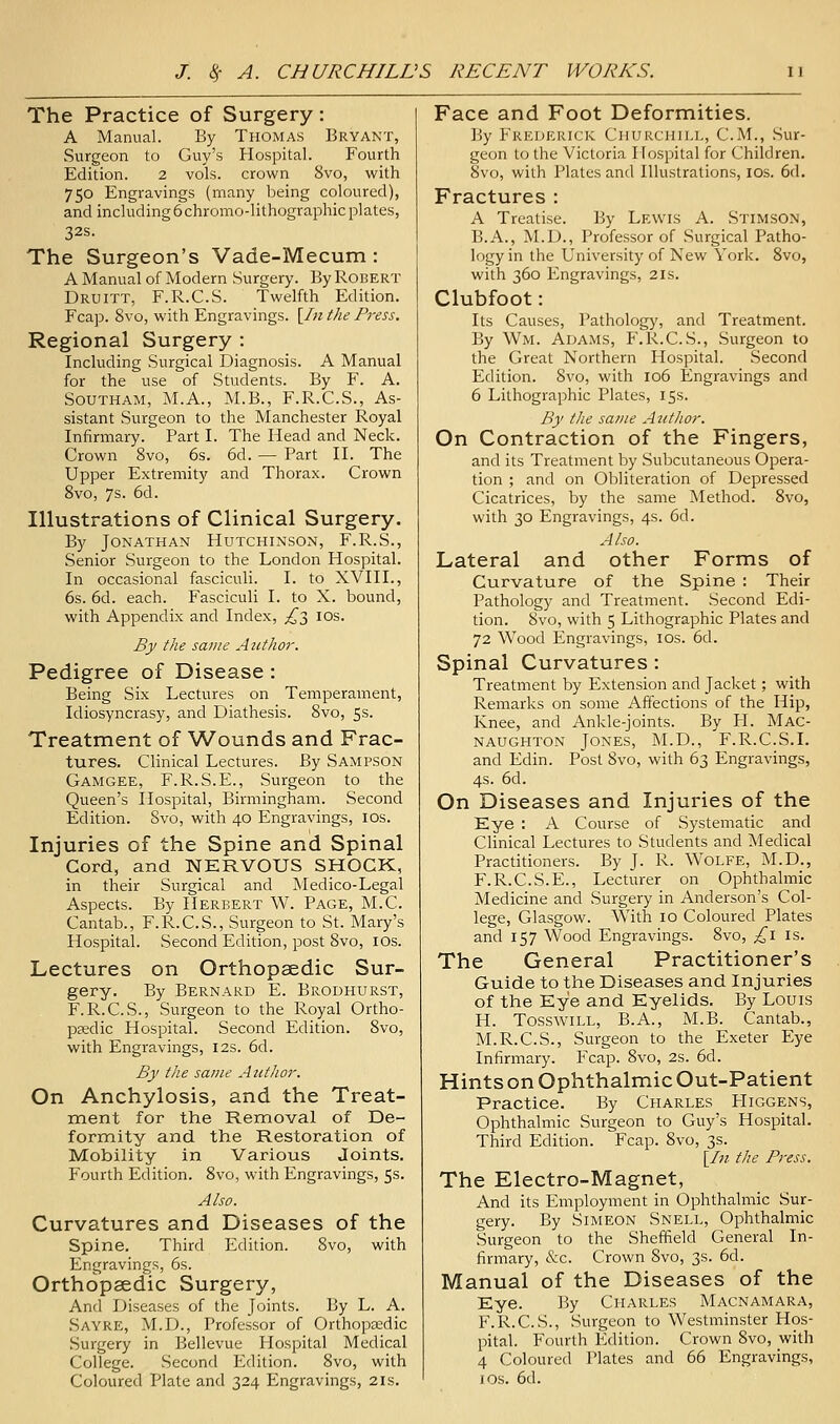 The Practice of Surgery: A Manual. By Thomas Bryant, Surgeon to Guy's Hospital. Fourth Edition. 2 vols, crown 8vo, with 750 Engravings (many being coloured), and including6chromo-lithographic plates, 32s. The Surgeon's Vade-Mecum : A Manual of Modern Surgery. By Robert Druitt, F.R.C.S. Twelfth Edition. Fcap. 8vo, with Engravings. [/«the Press. Regional Surgery : Including Surgical Diagnosis. A Manual for the use of Students. By F. A. SOUTHAM, M.A., M.B., F.R.C.S., As- sistant Surgeon to the Manchester Royal Infirmary. Part I. The Head and Neck. Crown 8vo, 6s. 6d. — Part II. The Upper Extremity and Thorax. Crown 8vo, 7s. 6d. Illustrations of Clinical Surgery. By Jonathan Hutchinson, F.R.S., Senior Surgeon to the London Hospital. In occasional fasciculi. I. to XVIII., 6s. 6d. each. Fasciculi I. to X. bound, with Appendix and Index, ^3 los. By the same Author. Pedigree of Disease : Being Six Lectures on Temperament, Idiosyncrasy, and Diathesis. 8vo, 5s. Treatment of Wounds and Frac- tures, Clinical Lectures. By Sampson Gamgee, F.R.S.E., Surgeon to the Queen's Hospital, Birmingham. Second Edition. 8vo, with 40 Engravings, ids. Injuries of the Spine and Spinal Cord, and NERVOUS SHOCK, in their Surgical and Medico-Legal Aspects. By Herbert W. Page, M.C. Cantab., F.R.C.S., Surgeon to St. Mary's Hospital. Second Edition, post 8vo, lOs. Lectures on Orthopaedic Sur- gery. By Bernard E. Brodhurst, F.R.C.S., Surgeon to the Royal Ortho- paedic Hospital. Second Edition. 8vo, with Engravings, 12s. 6d. By the same Author. On Anchylosis, and the Treat- ment for the Removal of De- formity and the Restoration of Mobility in Various Joints, Fourth Edition. 8vo, with Engravings, 5s. Also. Curvatures and Diseases of the Spine. Third Edition. 8vo, with Engravings, 6s. Orthopaedic Surgery, And Diseases of the Joints. By L. A. Sayre, M.D., Professor of Orthopaedic Surgery in Bellevue Hospital Medical College. Second Edition. 8vo, with Coloured Plate and 324 Engravings, 21s. Face and Foot Deformities. By Frederick Churchill, CM., Sur- geon to the Victoria Hospital for Children. 8vo, with Plates and Illustrations, ids. 6d. Fractures : A Treatise. By Lewis A. Stimson, B.A., M.D., Professor of Surgical Patho- logy in the University of New York. 8vo, with 360 Engravings, 21s. Clubfoot: Its Causes, Pathology, and Treatment. By Wm. Adams, F.R.C.S., Surgeon to the Great Northern Hospital. Second Edition. 8vo, with 106 Engravings and 6 Lithographic Plates, 15s. By the same Attthor. On Contraction of the Fingers, and its Treatment by Subcutaneous Opera- tion ; and on Obliteration of Depressed Cicatrices, by the same Method. 8vo, with 30 Engravings, 4s. 6d. Also. Lateral and other Forms of Curvature of the Spine : Their Pathology and Treatment. Second Edi- tion. 8vo, with 5 Lithographic Plates and 72 Wood Engravings, los. 6d. Spinal Curvatures : Treatment by Extension and Jacket; with Remarks on some Affections of the Hip, Knee, and Ankle-joints. By H. Mac- naughton Jones, M.D., F.R.C.S.I. and Edin. Post 8vo, with 63 Engravings, 4s. 6d. On Diseases and Injuries of the Eye : A Course of Systematic and Clinical Lectures to Students and Medical Practitioners. By J. R. WOLFE, M.D., F.R.C.S.E., Lecturer on Ophthalmic Medicine and Surgery in Anderson's Col- lege, Glasgow. With 10 Coloured Plates and 157 Wood Engravings. 8vo, ;^i is. The General Practitioner's Guide to the Diseases and Injuries of the Eye and Eyelids, By Louis H. TosswiLL, B.A., xM.B. Cantab., M.R.C.S., Surgeon to the Exeter Eye Infirmary. Fcap. 8vo, 2S. 6d. Hints on Ophthalmic Out-Patient Practice. By Charles FIiggens, Ophthalmic Surgeon to Guy's Hospital. Third Edition. Fcap. 8vo, 3s. [//? the Press. The Electro-Magnet, And its Employment in Ophthalmic Sur- gery. By Simeon Snell, Ophthalmic Surgeon to the Sheffield General In- firmary, &c. Crown 8vo, 3s. 6d. Manual of the Diseases of the Eye. ]3y Charles Macnamara, F.R.C.S., Surgeon to Westminster Hos- pital. Fourth Edition. Crown 8vo, with 4 Coloured Plates and 66 Engravings, I OS. 6d.