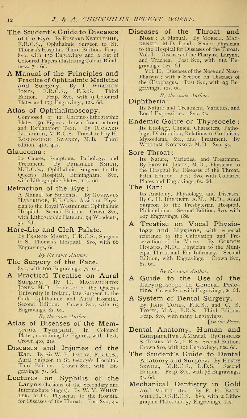The Student's Guide to Diseases of the Eye. By Edward Nettleship, F.R.C.S., Ophthalmic Surgeon to St. Thomas's Hospital. Third Edition. Fcap. 8vo, with 150 Engravings and a Set of Coloured Papers illustrating Colour-Blind- ness, 7s. 6d. A Manual of the Principles and Practice of Ophthalmic Medicine and Surgery. By T. Wharton Jones, F.R.C.S., F.R.S. Third Edition. Fcap. 8vo, with 9 Coloured Plates and 173 Engravings, I2s. 6d. Atlas of Ophthalmoscopy. Composed of 12 Chromo - lithographic Plates (59 Figures drawn from nature) and Explanatory Text. By Richard LiEBREicH, M.R.C.S. Translated by H. RosBOROUGH SwANZY, M.B. Third edition, 4to, 40s. Glaucoma : Its Causes, Symptoms, Pathology, and Treatment. By Priestley Smith, M.R.C.S., Ophthalmic Surgeon to the Queen's Hospital, Birmingham. 8vo, with Lithographic Plates, ids. 6d. Refraction of the Eye : A Manual for Students. By Gustavus Hartridge, F.R.C.S., Assistant Physi- cian to the Royal Westminster Ophthalmic Hospital. Second Edition. Crown 8vo, with Lithographic Plate and 94 Woodcuts, 5s. 6d. Hare-Lip and Cleft Palate. By Francis Mason, F.R.C.S., Surgeon to St. Thomas's Hospital. 8vo, with 66 Engravings, 6s. By the same AntJior. The Surgery of the Face. 8vo, with 100 Engravings, 7s. 6d. A Practical Treatise on Aural Surgery. By H. Macnaughton Jones, M.D., Professor of the Queen's University in L'eland, late Surgeon to the Cork Ophthalmic and Aural Flospital. Second Edition. Crown 8vo, with 63 Engravings, 8s. 6d. By the same Aiitlior. Atlas of Diseases of the Mem- brana Tympani. In Coloured Plates, containing 62 Figures, with Text. Crown 4to, 21s. Diseases and Injuries of the Ear. BySirW. B. Daley, F.R.C.S., Aural Surgeon to St. George's Hospital. Third Edition. Crown 8vo, with En- gravings, 7s. 6d. Lectures on Syphilis of the Larynx (Lesions of the Secondary and Intermediate Stages). By W. M. Whist- ler, M.D., Physician to the Flospital for Diseases of the Throat. Post 8vo, 4s. Diseases of the Throat and Nose : A Manual. By AIorell Mac- kenzie, M.D. Lond., Senior Physician to the Hospital for Diseases of the Throat. Vol. I. Diseases of the Pharynx, Larynx, and Trachea. Post 8vo, with 112 En- gravings, I2s. 6d. Vol. II. Diseases of the Nose and Naso- pharynx ; with a Section on Diseases of the CEsophagus. Post 8vo, with 93 En- gravings, I2s. 6d. By the same Atithor. Diphtheria : Its Nature and Treatment, Varieties, and Local Expressions. 8vo, 5s. Endemic Goitre or Thyreocele : Its Etiology, Clinical Characters, Patho- logy, Distribution, Relations to Cretinism, Myxcedema, &c., and Treatment. By William Robinson, M.D. 8vo, 5s. Sore Throat: Its Nature, Varieties, and Treatment. By Prosser James, M.D., Physician to the Hospital for Diseases of the Throat. Fifth Edition. Post 8vo, with Coloured Plates and Engravings, 6s. 6d. The Ear: Its Anatomy, Physiology, and Diseases. By C. H. Burnett, A.M., M.D., Aural Surgeon to the Presbyterian Hospital, Philadelphia. Second Edition, 8vo, with 107 Engravings, i8s. A Treatise on Vocal Physio- logy and Hygiene, with especial reference to the Cultivation and Pre- servation of the Voice. By Gordon PIOLMES, M.D., Physician to the Muni- cipal Throat and Ear Infirmary. Second Edition, with Engravings. Crown 8vo, 6s. 6d. By the same Author. A Guide to the Use of the Laryngoscope in General Prac- tice. Crown 8vo, with Engravings, 2S. 6d. A Systera of Dental Surgery. By John Tomes, F.R.S., and C. S. Tomes, M.A., F.R.S. Third Edition. Fcap. 8vo, with many Engravings. [/« the Press. Dental Anatomy, Human and Comparative: A Manual. By Charles S. Tomes, M.A., F.R.S. Second Edition. Crown 8vo, with 191 Engravings, 12s. 6d. The Student's Guide to Dental Anatomy and Surgery. By Henry Sewill, M.R.C.S., L.D.S. Second Edition. Fcap. 8vo, with 78 Engravings, 5s. 6d. Mechanical Dentistry in Gold and Vulcanite. By F. H. Balk- will, L.D.S.R.C.S. 8vo, with 2 Litho- graphic Plates and 57 Engravings, ids.