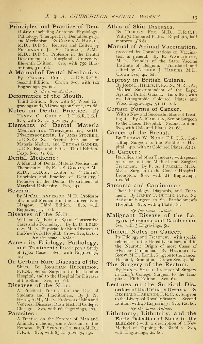 Principles and Practice of Den- tistry : including Anatomy, Physiology, Pathology, Therapeutics, Dental Surgery, and Mechanism. By Chapin A. Harris, M.D., D.D.S. Revised and Edited by Ferdinand J. S. Gorgas, A.M., M.D., D.D.S., Professor in the Dental Department of Maryland University. Eleventh Edition. 8vo, with 750 Illus- trations, 3IS. 6d. A Manual of Dental Mechanics. By Oakley Coles, L.D.S.R.C.S. Second Edition. Crown 8vo, with 140 Engravings, 7s. 6d. By the same Author. Deformities of the Mouth. Third Edition. 8vo, with 83 Wood En- gravings and 96 Drawingson Stone, 12s. 6d. Notes on Dental Practice. By PlENRY C. QUINBY, L.D. S. R. C.S. I. 8vo, with 87 Engravings, 9s. Elements of Dental Materia Medica and Therapeutics, with PharmacopcBia, By James Stocken, L.D.S.R.C.S., Pereira Prizeman for Materia Medica, and Thomas Gaddes, L.D.S. Eng. and Edin. Third Edition. Fcap. 8vo, 7s. 6d. Dental Medicine : A Manual of Dental Materia Medica and Therapeutics. By F. J. S. Gorgas, A.M., M.D., D.D.S., Editor of Harris's Principles and Practice of Dentistry, Professor in the Dental Department of Maryland University. 8vo, 14s. Eczema. By McCall Anderson, M.D., Professor of Clinical Medicine in the University of Glasgow. Third Edition. 8vo, with Engravings, 7s. 6d. Diseases of the Skin : With an Analysis of 8,ooQ Consecutive Cases and a Formulary. By L. D. Bulk- ley, M.D., Physician for Skin Diseases at the New York Hospital. CrownSvo, 6s. 6d. By the same Author. Acne : its Etiology, Pathology, and Treatment : Based upon a Study of 1,500 Cases. 8vo, with Engravings, lOS. On Certain Rare Diseases of the Skin. By Jonathan Hutchinson, F.R.S., Senior Surgeon to the London Hospital, and to the Hospital for Diseases of the Skin. 8vo, los. 6d. Diseases of the Skin : A Practical Treatise for the Use of Students and Practitioners. By J. N. Hyde, A.M., M.D., Professor of Skin and Venereal Diseases, Rush Medical College, Chicago. 8vo, with 66 Engravings, 17s. Parasites : A Treatise on the Entozoa of Man and Animals, including some Account of the Ectozoa. ByT.SpencerConKOLD,M.D., F.R.S. 8vo, with 85 Engravings, 15s. Atlas of Skin Diseases. By Tilbury Fox, M.D., F.R.C.P. With 72 Coloured Plates. Royal 4to, half morocco, £6 6s. Manual of Animal Vaccination, preceded by Considerations on Vaccina- tion in general. By E. Warlomont, M.D., Founder of the State Vaccine Institute of Belgium. Translated and edited by Arthur J. Harries, M.D. Crown 8vo, 4s. 6d. Leprosy in British Guiana. ByJOHND.HiLLis,F.R.C.S.,M.R.I.A., Medical Superintendent of the Leper Ayslum, British Guiana. Imp. 8vo, with 22 Lithographic Coloured Plates and Wood Engravings, ;:^i us. 6d. Certain Forms of Cancer, With a New and Successful Mode of Treat- ing it. By A. Marsden, Senior Surgeon to the Cancer Hospital. Second Edition. 8vo, with Coloured Plates, 8s. 6d. Cancer of the Breast. By Thomas W. IVunn, F.R.C.S., Con- sulting Surgeon to the Middlesex Hos- pital. 4to, with 21 Coloured Plates, £,2 2s. On Cancer : Its Allies, and other Tumours; withspecial reference to their Medical and Surgical Treatment. By F. A. Purcell, M.D., M.C., Surgeon to the Cancer Hospital, Brompton. 8vo, with 21 Engravings, los. 6d. Sarcoma and Carcinoma : Their Pathology, Diagnosis, and Treat-- ment. By Henry T. Butlin, F.R.C.S., Assistant Surgeon to St. Bartholomew's Hospital. 8vo, with 4 Plates, 8s. By the same Author. Malignant Disease of the La- rynx (Sarcoma and Carcinoma), 8vo, with 5 Engravings, 5s. Clinical Notes on Cancer, Its Etiology and Treatment ; with special reference to the Heredity-Fallacy, and to the Neurotic Origin of most Cases of Alveolar Carcinoma. By Herbert L. Snow, M.D. Lond., Surgeon to the Cancer Hospital, Brompton. Crown 8vo, 3s. 6d. The Surgery of the Rectum. By Henry Smith, Professor of Surgery in King's College, Surgeon to the Hos- pital. Fifth Edition. 8vo, 6s. Lectures on the Surgical Dis- orders of the Urinary Organs. By Reginald Harrison, F.R.C.S.,Surgeon to the Liverpool Royal Infirmary. Second Edition, with 48 Engravings. 8vo, 12s. 6d. By the same Author. Lithotomy, Lithotrity, and the Early Detection of Stone in the Bladder ; with a description of a New Method of Tapping the Bladder. 8vo, with Engravings, 2s. 6d.