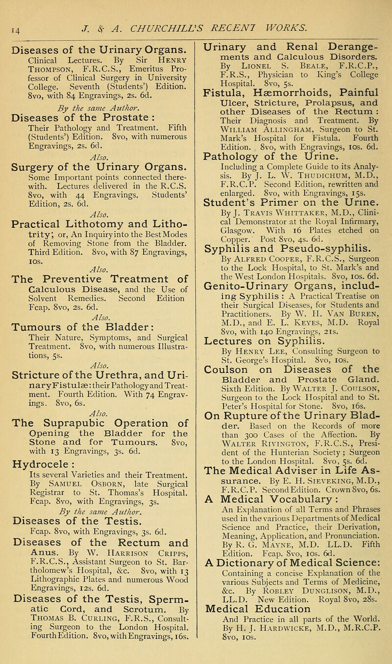 H Diseases of the Urinary Organs. Clinical Lectures. By Sir Henry Thompson, F.R.C.S., Emeritus Pro- fessor of Clinical Surgery in University College. Seventh (Students') Edition. 8vo, with 84 Engravings, 2s. 6d. By the same Author. Diseases of the Prostate : Their Pathology and Treatment. Fifth (Students') Edition. 8vo, with numerous Engravings, 2S. 6d. Also. Surgery of the Urinary Organs. Some Important points connected there- with. Lectures delivered in the R.C.S. 8vo, with 44 Engravings. Students' Edition, 2s. 6d. Also. Practical Lithotomy and Litho- trity; or, An Inquiry into the Best Modes of Removing Stone from the Bladder. Third Edition. 8vo, with 87 Engravings, IDS. Also. The Preventive Treatment of Calculous Disease, and the Use of Solvent Remedies. Second Edition Fcap. 8vo, 2s. 6d. Also. Tumours of the Bladder: Their Nature, Symptoms, and Surgical Treatment. 8vo, with numerous Illustra- tions, 5s. Also. Stricture of the Urethra, and Uri- naryFistulae: their Pathology and Treat- ment. Fourth Edition. With 74 Engrav- ings, 8vo, 6s. Also. The Suprapubic Operation of Opening the Bladder for the Stone and for Tumours. 8vo, with 13 Engravings, 3s. 6d. Hydrocele : Its several Varieties and their Treatment. By Samuel Osborn, late Surgical Registrar to St. Thomas's Hospital. Fcap. 8vo, with Engravings, 3s. By the same Author. Diseases of the Testis. Fcap. 8vo, with Engravings, 3s. 6d. Diseases of the Rectum and Anus. By W. Harrison Cripps, F.R.C.S., Assistant Surgeon to St. Bar- tholomew's Hospital, &c. 8vo, with 13 Lithographic Plates and numerous Wood Engravings, 12s. 6d. Diseases of the Testis, Sperm- atic Cord, and Scrotum. By Thomas B. Curling, F.R.S., Consult- ing Surgeon to the London Hospital. Fourth Edition. 8vo, with Engravings, i6s. Urinary and Renal Derange- ments and Calculous Disorders. By Lionel S. Beale, F.R.C.P., F.R.S., Physician to King's College Hospital. Svo, 5s. Fistula, Haemorrhoids, Painful Ulcer, Stricture, Prolapsus, and other Diseases of the Rectum : Their Diagnosis and Treatment. By William Allingham, Surgeon to St. Mark's Hospital for Fistula. Fourth Edition. Svo, with Engravings, los. 6d. Pathology of the Urine. Including a Complete Guide to its Analy- sis. By J. L. W. Thudichum, M.D,, F.R.C.P. Second Edition, rewritten and enlarged. Svo, with Engravings, 15s. Student's Primer on the Urine. By J. Travis Whittaker, M.D., Clini- cal Demonstrator at the Royal Infirmary, Glasgow. W^ith 16 Plates etched on Copper.' Post Svo, 4s. 6d. Syphilis and Pseudo-syphilis. By Alfred Cooper, F.R.C.S., Surgeon to the Lock Hospital, to St. Mark's and the West London Hospitals. Svo, ids. 6d. Genito-Urinary Organs, includ- ing Syphilis : A Practical Treatise on their Surgical Diseases, for Students and Practitioners. By W. H. Van Buren, M.D., and E. L. Keyes, M.D. Royal Svo, with 140 Engravings, 21s. Lectures on Syphilis. By Henry Lee, Consulting Surgeon to St. George's Hospital. Svo, los. Coulson on Diseases of the Bladder and Prostate Gland. Sixth Edition. By Walter J. Coulson, Surgeon to the Lock Hospital and to St. Peter's Hospital for Stone. Svo, i6s. On Rupture of the Urinary Blad- der. Based on the Records of more than 300 Cases of the Affection. By Walter Rivington, F.R.C.S., Presi- dent of the Hunterian Society; Surgeon to the London Hospital. Svo, 5s. 6d. The Medical Adviser in Life As- surance. By E. H. Sieveking, M.D., P\R.C.P. Second Edition. Crown Svo, 6s. A Medical Vocabulary : An Explanation of all Terms and Phrases used in the various Departments of Medical Science and Practice, their Derivation, Meaning, Application, and Pronunciation. By R. G. Mayne, M.D. LL.D. Fifth Edition. Fcap. Svo, los. 6d. A Dictionary of Medical Science: Containing a concise Explanation of the various Subjects and Terms of Medicine, &C. By ROBLEY DUNGLISON, M.D., LL.D. New Edition. Royal Svo, 2Ss. Medical Education And Practice in all parts of the World. By H. J. Hardwicke, M.D., M.R.C.P. Svo, los.