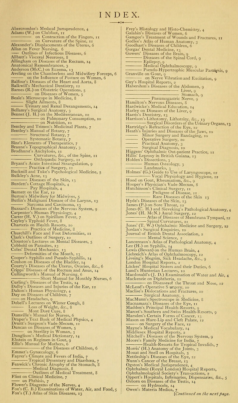 INDEX. Abercrombie's Medical Jurisprudence, 4 Adams (VV.) on Cluljfoot, 11 on Contraction of the Fingers, 11 on Curvature of the Spine, 11 Alexander's Displacements of the Uterus, 6 Allan on Fever Nursing, 6 Outlines of Infectious Diseases, 6 Allbutt's Visceral Neuroses, 8 AUingham on Diseases of the Rectum, 14 Anatomical Remembrancer, 3 Anderson (McC.) on Eczema, 13 Aveling on the Chamberlens and Midwifery Forceps, 6 on the Influence of Posture on Women, 6 Balfour's Diseases of the Heart and Aorta, 8 Balkwill's Mechanical Dentistry, 12 Barnes (R.) on Obstetric Operations, 5 on Diseases of Women, 5 Beale's Microscope in Medicine, 8 Slight Ailments, 8 Urinary and Renal Derangements, 14 Bellamy's Surgical Anatomy, 3 Bennet (J. H.) on the Mediterranean, 10 on Pulmonary Consumption, 10 on Nutrition, 10 Bentley and Trimen's Medicinal Plants, 7 Bentley's Manual of Botany, 7 Structural Botany, 7 Systematic Botany, 7 Binz's Elements of Therapeutics, 7 Braune's Topographical Anatomy, 3 Brodhurst's Anchylosis, 11 — ■ Curvatures, &c., of the Spine, 11 Orthopaedic Surgery, 11 Bryant's Acute Intestinal Strangulation, g Practice of Surgery, 11 Bucknill and Tuke's Psychological Medicine, 5 Bulkley's Acne, 13 —■ — Diseases of the Skin, 13 Burdett's Cottage Hospitals, 4 Pay Hospitals, 4 Burnett on the Ear, 12 Burton's Midwifery for Midwives, 5 Butlin's Malignant Disease of the Larynx, 13 Sarcoma and Carcinoma, 13 Buzzard's Diseases of the Nervous System, g Carpenter's Human Physiology, 4 Carter (H. V.) on Spirillum Fever, 7 Cayley's Typhoid Fever, 8 Charteris on Health Resorts, 10 Practice of Medicine, 8 Churchill's Face and Foot Deformities, 11 Clark's Outlines of Surgery, 10 Clouston's Lectures on Mental Diseases, 5 Cobbold on Parasites, 13 Coles' Dental Mechanics, 13 Deformities of the Mouth, 13 Cooper's Syphilis and Pseudo-Syphilis, 14 Coulson on Diseases of the Bladder, 14 Courty's Diseases of the Uterus, Ovaries, &c., 6 Cripps' Diseases of the Rectum and Anus, 14 Cullingworth's Manual of Nursing, 6 Short Manual for Monthly Nurses, 6 Curling's Diseases of the Testis, 14 Dalby's Diseases and Injuries of the Ear, 12 Dalton's Human Physiology, 4 Day on Diseases of Children, 7 ■ on Headaches, g Dobell's Lectures on Winter Cough, 8 Loss of Weight, &c., 8 Mont Dor6 Cure, 8 Domville's Manual for Nurses, 6 Draper's Text Book of Medical Physics, 4 Druitt's Surgeon's Vade-Mecum, 11 Duncan on Diseases of Women, 5 on Sterility in Woman, 5 Dunglison's Medical Dictionary, 14 Ebstein on Regimen in Gout, g Ellis's Manuaffor Mothers, 6 of the Diseases of Children, 6 Emmet's Gyneecology, 6 Fayrer's Climate and Fevers of India, 7 ;—Tropical Dysentery and Diarrhoea, 7 Fenwick's Chronic Atrophy of the Stomach, 8 Medical Diagnosis, 8 —; Outlines of Medical Treatment, 8 Flint on Clinical Medicine, 7 on Phthisis, 7 Flower's Diagrams of the Nerves, 4 Fox's (C. H.) Examinations of Water, Air, and Food, 5 Fox's (T.) Atlas of Skin Diseases, 13 Frey's Histology and Histo-Chemistry, 4 Galabin's Diseases of Women, 6 Gamgee's Treatment of Wounds and Fractures, 11 Godlee's Atlas of Human Anatomy, 3 Goodhart's Diseases of Children, 6 Gorgas' Dental Medicine, 13 Gowers' Diseases of the Brain, g Diseases of the Spinal Cord, g Epilepsy, g Medical Ophthalmoscopy, g — Pseudo-Hypertrophic Muscular Pariiysis, g Granville on Gout, g ; on Nerve Vibration and Excitation, g Guy's Hospital Reports, 2 Habershon's Diseases of the Abdomen, g Liver, g Stomach, 9 Pneumogastric Nerve, g Hamilton's Nervous Diseases, 8 Hardwicke's Medical Education, 14 Harley on Diseases of the Liver, g Harris's Dentistry, 13 Harrison's Lithotomy, Lithotrity, &c., 13 ■ Surgical Disorders of the Urinary Organs, 13 Hartridge's Refraction of the Eye, 12 Heath's Injuries and Diseases of the Jaws, 10 Minor Surgery and Bandaging, 10 Operative Surgery, 10 Practical Anatomy, 3 • Surgical Diagnosis, 10 Higgens' Ophthalmic Out-patient Practice, 11 Hillis' Leprosy in British Guiana, 13 Holden's Dissections, 3 Human Osteology, 3 Landmarks, 3 Holmes' (G.) Guide to Use of Laryngoscope, 12 Vocal Physiology and Hygiene, 12 Hood on Gout, Rheumatism, &c., g Hooper's Physician's Vade-Mecum, 8 Hutchinson's Clinical Surgery, 11 Pedigree of Disease, 11 Rare Diseases of the Skin 13 Hyde's Diseases of the Skin, 13 Tames (P.) on Sore Throat, 12 Jones (C. H.) and Sieveking's Pathological Anatomy, 4 Jones' (H. McN.) Aural Surgery, 12 Atlas of Diseases of MembranaTympani, 12 • Spinal Curvatures, 11 Jones' (T. W.) Ophthalmic Medicine and Surgery, 12 Jordan's Surgical Enquiries, 10 Journal of British Dental Association, 2 Mental Science, 2 Lancereaux's Atlas of Pathological Anatomy, 4 Lee (H.) on Syphilis, 14 Lewis (Sevan) on the Human Brain, 4 Liebreich's Atlas of Ophthalmoscopy, 12 Liveing's Megrim, Sick Headache, &c., g London Hospital Reports, 2 Liickes' Hospital Sisters and their Duties, 6 Lund's Hunterian Lectures, 10 Macdonald's (J. D.) Examination of Water and Air, 4 Mackenzie on Diphtheria, 12 on Diseasesof the Throat and Nose, 12 McLeod's Operative S urgery, 10 Maclise's Dislocations and Fractures, 10 Surgical Anatomy, 3 MacMunn's Spectroscope in Medicine, 8 Macnamara's Diseases of the Eye, 11 Madden's Principal Health-Resorts, g Marcet's Southern and Swiss Health-Resorts, g Marsden's Certain Forms of Cancer, 13 Mason on Hare-Lip and Cleft Palate, 12 on Surgery of the Face, 12 Mayne's Medical Vocabulary, 14 Middlesex Hospital Reports, 2 Mitchell's Diseases of the Nervous System, g Moore's Family Medicine for India, 7 Health-Resorts for Tropical Invalids, 7 Morris' (H.) Anatomy of the Joints, 3 Mouat and Snell on Hospitals, s Nettleship's Diseases of the Eye, 12 Nunn's Cancer of the Breast, 13 Ogston's Medical Jurisprudence, 4 Ophthalmic (Royal London) Hospital Reports, Ophthalmological Society's Transactions, 2 Oppert's Hospitals, Infirmaries, Dispensaries, &c., 5 Osborn on Diseases of the Testis, 14 on Hydrocele, 14 Owen's Materia Medica, 7 [Coniin7icii on the next page.