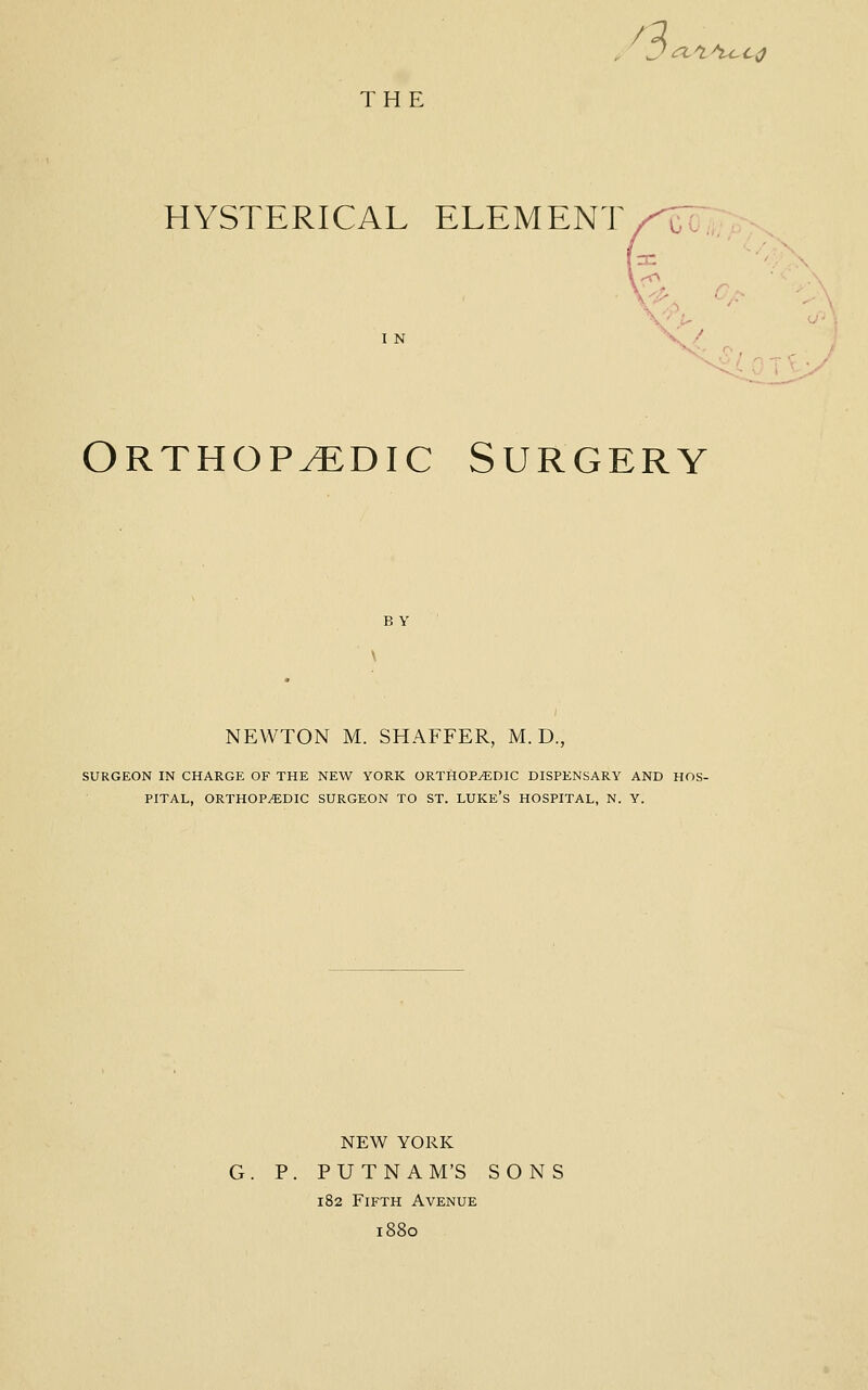 a (TC^^i^CO THE HYSTERICAL ELEMENT/^^ I N Orthopedic Surgery B Y NEWTON M. SHAFFER, M. D., SURGEON IN CHARGE OF THE NEW YORK ORTHOPEDIC DISPENSARY AND HOS- PITAL, ORTHOP/EDIC SURGEON TO ST. LUKE'S HOSPITAL, N. Y. NEW YORK G. P. PUTNAM'S SONS 182 Fifth Avenue 1880