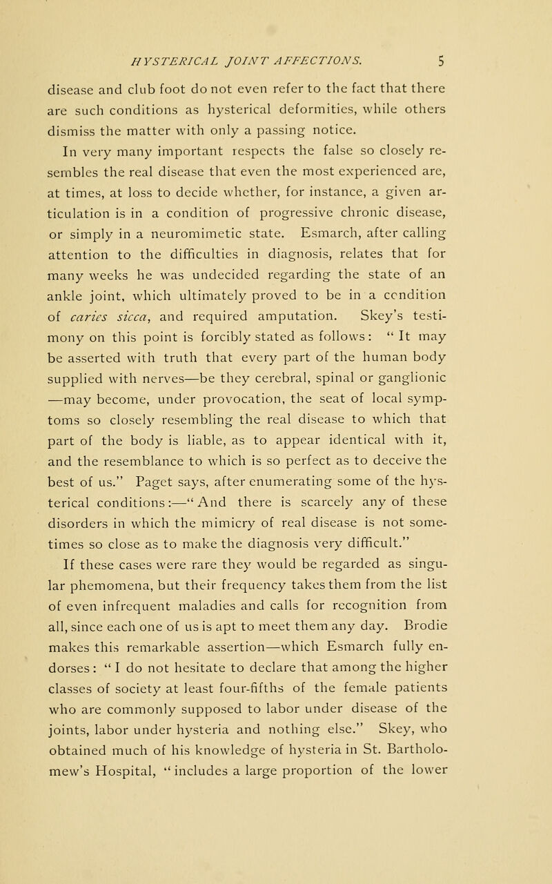 disease and club foot do not even refer to the fact that there are such conditions as hysterical deformities, while others dismiss the matter with only a passing notice. In very many important respects the false so closely re- sembles the real disease that even the most experienced are, at times, at loss to decide whether, for instance, a given ar- ticulation is in a condition of progressive chronic disease, or simply in a neuromimetic state. Esmarch, after calling attention to the difficulties in diagnosis, relates that for many weeks he was undecided regarding the state of an ankle joint, which ultimately proved to be in a condition of caries sicca, and required amputation. Skey's testi- mony on this point is forcibly stated as follows:  It may be asserted with truth that every part of the human body supplied with nerves—be they cerebral, spinal or ganglionic —may become, under provocation, the seat of local symp- toms so closely resembling the real disease to which that part of the body is liable, as to appear identical with it, and the resemblance to which is so perfect as to deceive the best of us. Paget says, after enumerating some of the hys- terical conditions:—And there is scarcely any of these disorders in which the mimicry of real disease is not some- times so close as to make the diagnosis very difificult. If these cases were rare they would be regarded as singu- lar phemomena, but their frequency takes them from the list of even infrequent maladies and calls for recognition from all, since each one of us is apt to meet them any day. Brodie makes this remarkable assertion—which Esmarch fully en- dorses :  I do not hesitate to declare that among the higher classes of society at least four-fifths of the female patients who are commonly supposed to labor under disease of the joints, labor under hysteria and nothing else. Skey, who obtained much of his knowledge of hysteria in St. Bartholo- mew's Hospital,  includes a large proportion of the lower