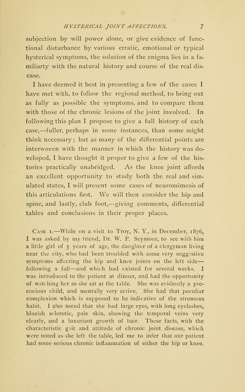 subjection by will power alone, or give evidence of func- tional disturbance by various erratic, emotional or typical hysterical symptoms, the solution of the enigma lies in a fa- miliarty with the natural history and course of the real dis- ease. I have deemed it best in presenting a few of the cases I have met with, to follow the regional method, to bring out as fully as possible the symptoms, and to compare them with those of the chronic lesions of the joint involved. In following this plan I propose to give a full history of each case,—fuller, perhaps in some instances, than some might think necessary; but as many of the differential points are interwoven with the manner in which the history was de- veloped, I have thought it proper to give a few of the his- tories practically unabridged. As the knee joint affords an excellent opportunity to study both the real and sim- ulated states, I will present some cases of neuromimesis of this articulations first. We will then consider the hip and spine, and lastly, club foot,—giving comments, differential tables and conclusions in their proper places. Case i.—While on a visit to Troy, N. Y., in December, 1876, I was asked by my friend. Dr. W. P. Seymour, to see with him a little girl of 5 years of age, the daiigliter of a clergyman living near the city, who had been troubled with some very suggestive symptoms affecting the hip and knee joints on the left side— following a fall—and which had existed for several weeks. I was introduced to the patient at dinner, and had the opportunity of watching her as she sat at the table. She was evidently a pre- cocious child, and mentally very active. She had that peculiar complexion which is supposed to be indicative of the strumous habit. I also noted that she had large eyes, with long eyelashes, blueish sclerotic, pale skin, showing the temporal veins very clearly, and a luxuriant growth of hair. These facts, with the characteristic gtit and attitude of chronic joint disease, which were noted as she left the table, led me to infer that our patient had some serious chronic inflammation of either the hip or knee.