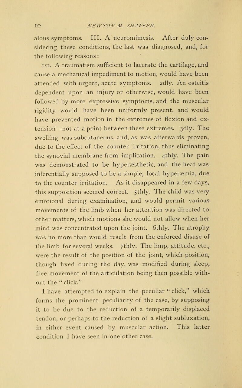 aloLis symptoms. III. A neuromimesis. After duly con- sidering these conditions, the last was diagnosed, and, for the following reasons: 1st. A traumatism sufficient to lacerate the cartilage, and cause a mechanical impediment to motion, would have been attended with urgent, acute symptoms. 2dly. An osteitis dependent upon an injury or otherwise, would have been followed by more expressive symptoms, and the muscular rigidity would have been uniformly present, and would have prevented motion in the extremes of flexion and ex- tension—not at a point between these extremes. 3dly. The swelling was subcutaneous, and, as was afterwards proven, due to the effect of the counter irritation, thus eliminating the synovial membrane from implication. 4thly. The pain was demonstrated to be hypersesthetic, and the heat was inferentially supposed to be a simple, local hyperaemia, due to the counter irritation. As it disappeared in a few days, this supposition seemed correct. 5thly. The child was very emotional during examination, and would permit various movements of the limb when her attention was directed to other matters, which motions she would not allow when her mind was concentrated upon the joint. 6thly. The atrophy was no more than would result from the enforced disuse of the limb for several weeks, /thly. The limp, attitude, etc., were the result of the position of the joint, which position, though fixed during the day, was modified during sleep, free movement of the articulation being then possible with- out the  click. I have attempted to explain the peculiar  click, which forms the prominent peculiarity of the case, by supposing it to be due to the reduction of a temporarily displaced tendon, or perhaps to the reduction of a slight subluxation, in either event caused by muscular action. This latter