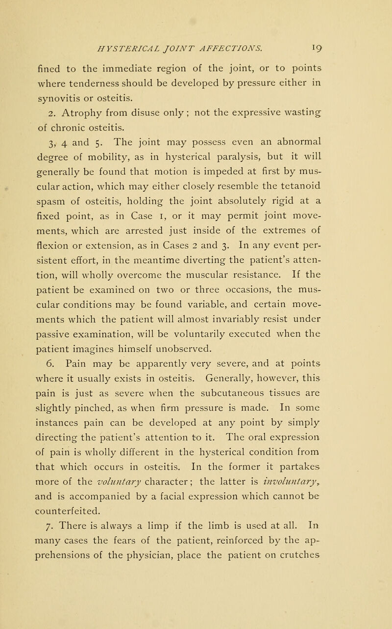 fined to the immediate region of the joint, or to points where tenderness should be developed by pressure either in synovitis or osteitis. 2. Atrophy from disuse only ; not the expressive wasting of chronic osteitis. 3, 4 and 5. The joint may possess even an abnormal degree of mobility, as in hysterical paralysis, but it will generally be found that motion is impeded at first by mus- cular action, which may either closely resemble the tetanoid spasm of osteitis, holding the joint absolutely rigid at a fixed point, as in Case i, or it may permit joint move- ments, which are arrested just inside of the extremes of flexion or extension, as in Cases 2 and 3. In any event per- sistent effort, in the meantime diverting the patient's atten- tion, will wholly overcome the muscular resistance. If the patient be examined on two or three occasions, the mus- cular conditions may be found variable, and certain move- ments which the patient will almost invariably resist under passive examination, will be voluntarily executed when the patient imagines himself unobserved. 6. Pain may be apparently very severe, and at points where it usually exists in osteitis. Generally, however, this pain is just as severe when the subcutaneous tissues are slightly pinched, as when firm pressure is made. In some instances pain can be developed at any point by simply directing the patient's attention to it. The oral expression of pain is wholly different in the hysterical condition from that which occurs in osteitis. In the former it partakes more of the voluntary character; the latter is invohintary,. and is accompanied by a facial expression which cannot be counterfeited. 7. There is always a limp if the limb is used at all. In many cases the fears of the patient, reinforced by the ap- prehensions of the physician, place the patient on crutches