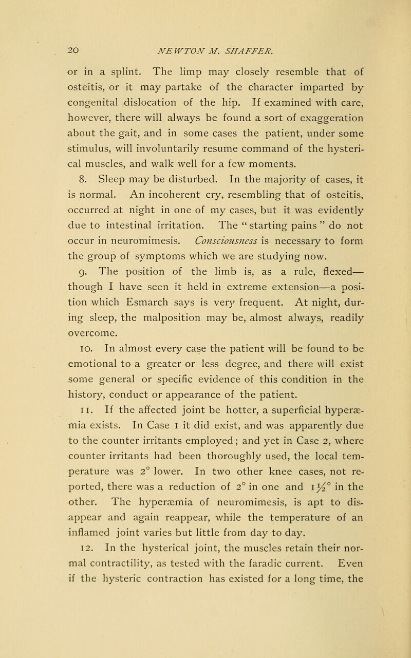 or in a splint. The limp may closely resemble that of osteitis, or it may partake of the character imparted by congenital dislocation of the hip. If examined with care, however, there will always be found a sort of exaggeration about the gait, and in some cases the patient, under some stimulus, will involuntarily resume command of the hysteri- cal muscles, and walk well for a few moments. 8. Sleep may be disturbed. In the majority of cases, it is normal. An incoherent cry, resembling that of osteitis, occurred at night in one of my cases, but it was evidently due to intestinal irritation. The  starting pains  do not occur in neuromimesis. Consciousness is necessary to form the group of symptoms which we are studying now. 9. The position of the limb is, as a rule, flexed— though I have seen it held in extreme extension—a posi- tion which Esmarch says is ver}^ frequent. At night, dur- ing sleep, the malposition may be, almost always, readily overcome. 10. In almost every case the patient will be found to be emotional to a greater or less degree, and there will exist some general or specific evidence of this condition in the history, conduct or appearance of the patient. 11. If the affected joint be hotter, a superficial hyperae- mia exists. In Case i it did exist, and was apparently due to the counter irritants employed; and yet in Case 2, where counter irritants had been thoroughly used, the local tem- perature was 2° lower. In two other knee cases, not re- ported, there was a reduction of 2° in one and i^° in the other. The hyperaemia of neuromimesis, is apt to dis- appear and again reappear, while the temperature of an inflamed joint varies but little from day to day. 12. In the hysterical joint, the muscles retain their nor- mal contractility, as tested with the faradic current. Even if the hysteric contraction has existed for a long time, the