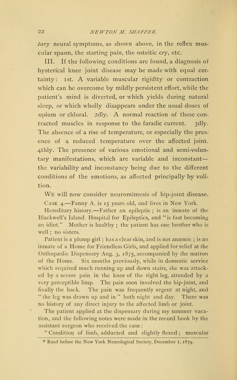 tary neural symptoms, as shown above, in the reflex mus- cular spasm, the starting pain, the osteitic cry, etc. III. If the following conditions are found, a diagnosis of hysterical knee joint disease may be made with equal cer- tainty: 1st. A variable muscular rigidity or contraction which can be overcome by mildly persistent effort, while the patient's mind is diverted, or which yields during natural sleep, or which wholly disappears under the usual doses of opium or chloral. 2dly. A normal reaction of these con- tracted muscles in response to the faradic current. Sdly. The absence of a rise of temperature, or especially the pres- ence of a reduced temperature over the affected joint. 4thly. The presence of various emotional and semi-volun- tary manifestations, which are variable and inconstant— the variability and inconstancy being due to the different conditions of the emotions, as affected principally by voli- tion. We will now consider neuromimesis of hip-joint disease. Case 4.—Fanny A. is 15 years old, and lives in New York. Hereditary history.—Father an epileptic ; is an inmate of the Blackwell's Island Hospital for Epileptics, and is fast becoming an idiot. Mother is healthy ; the patient has one brother who is well ; no sisters. Patient is a plump girl ; has a clear skin, and is not anaemic ; is an inmate of a Home for Friendless Girls, and applied for relief at the Orthopaedic Dispensary Aug. 3, 1875, accompanied by the matron of the Home. Six montlis previously, while in domestic service which required much running up and down stairs, she was attack- ed by a severe pain in the knee of the right leg, attended by a very perceptible limp. The pain soon involved the hip-joint, and finally the back. The pain was frequently urgent at night, and  the leg was drawn up and in  both night and day. There was no history of any direct injury to the affected limb or joint. The patient applied at the dispensary during my summer vaca- tion, and the following notes were made in the record book by the assistant surgeon who received the case :  Condition of limb, adducted and slightly flexed ; muscular * Read before the New York Neurological Society, December i, 1879.
