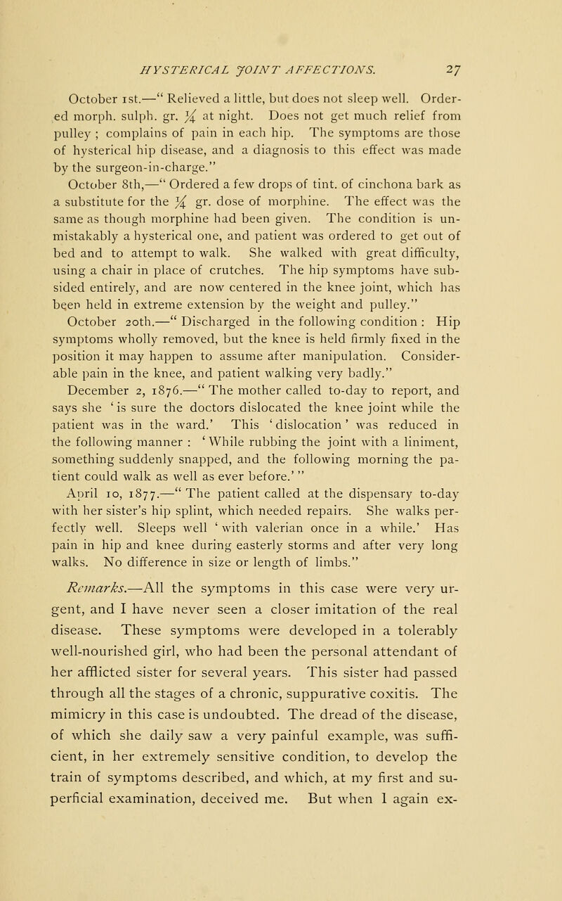 October ist.— Relieved a little, but does not sleep well. Order- ed morph. sulph. gr. Y^^ at night. Does not get much relief from pulley ; complains of pain in each hip. The symptoms are those of hysterical hip disease, and a diagnosis to this effect was made by the surgeon-in-charge. October 8th,— Ordered a few drops of tint, of cinchona bark as a, substitute for the ]4, gr. dose of morphine. The effect was the same as though morphine had been given. The condition is un- mistakably a hysterical one, and patient was ordered to get out of bed and to attempt to walk. She walked with great difficulty, using a chair in place of crutches. The hip symptoms have sub- sided entirely, and are now centered in the knee joint, which has bqen held in extreme extension by the weight and pulley. October 20th.— Discharged in the following condition : Hip symptoms wholly removed, but the knee is held firmly fixed in the position it may happen to assume after manipulation. Consider- able pain in the knee, and patient walking very badly. December 2, 1876.— The mother called to-day to report, and says she ' is sure the doctors dislocated the knee joint while the patient was in the ward.' This 'dislocation' was reduced in the following manner : 'While rubbing the joint with a liniment, something suddenly snapped, and the following morning the pa- tient could walk as well as ever before.'  April 10, 1877.—The patient called at the dispensary to-day with her sister's hip splint, which needed repairs. She walks per- fectly well. Sleeps well ' with valerian once in a while.' Has pain in hip and knee during easterly storms and after very long walks. No difference in size or length of limbs. Remarks.—All the symptoms in this case were very ur- gent, and I have never seen a closer imitation of the real disease. These symptoms were developed in a tolerably well-nourished girl, who had been the personal attendant of her afiflicted sister for several years. This sister had passed through all the stages of a chronic, suppurative coxitis. The mimicry in this case is undoubted. The dread of the disease, of which she daily saw a very painful example, was suffi- cient, in her extremely sensitive condition, to develop the train of symptoms described, and which, at my first and su- perficial examination, deceived me. But when 1 again ex-