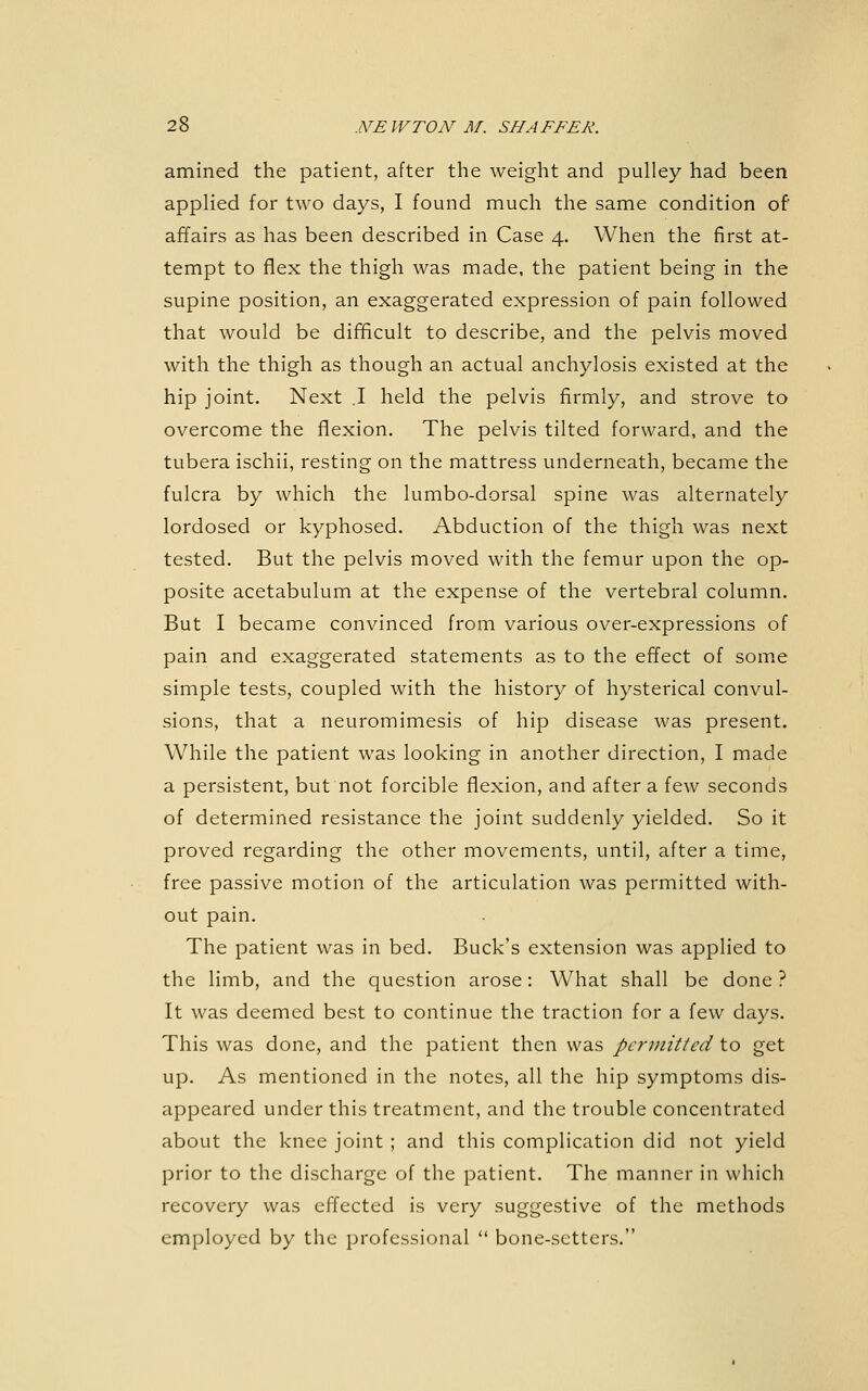 amined the patient, after the weight and pulley had been applied for two days, I found much the same condition of affairs as has been described in Case 4. When the first at- tempt to flex the thigh was made, the patient being in the supine position, an exaggerated expression of pain followed that would be difficult to describe, and the pelvis moved with the thigh as though an actual anchylosis existed at the hip joint. Next ,1 held the pelvis firmly, and strove to overcome the flexion. The pelvis tilted forward, and the tubera ischii, resting on the mattress underneath, became the fulcra by which the lumbo-dorsal spine was alternately lordosed or kyphosed. Abduction of the thigh was next tested. But the pelvis moved with the femur upon the op- posite acetabulum at the expense of the vertebral column. But I became convinced from various over-expressions of pain and exaggerated statements as to the effect of some simple tests, coupled with the history of hysterical convul- sions, that a neuromimesis of hip disease was present. While the patient was looking in another direction, I made a persistent, but not forcible flexion, and after a few seconds of determined resistance the joint suddenly yielded. So it proved regarding the other movements, until, after a time, free passive motion of the articulation was permitted with- out pain. The patient was in bed. Buck's extension was applied to the limb, and the question arose: What shall be done ? It was deemed best to continue the traction for a few days. This was done, and the patient then was pcj'initted to get up. As mentioned in the notes, all the hip symptoms dis- appeared under this treatment, and the trouble concentrated about the knee joint ; and this complication did not yield prior to the discharge of the patient. The manner in which recovery was effected is very suggestive of the methods employed by the professional  bone-setters.