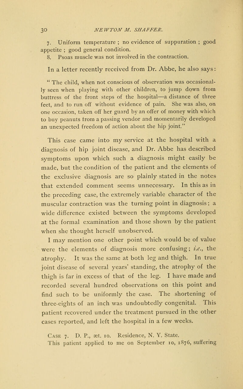 7. Uniform temperature ; no evidence of suppuration ; good appetite ; good general condition. 8. Psoas muscle was not involved in the contraction. In a letter recently received from Dr. Abbe, he also says:  The child, when not conscious of observation was occasional- ly seen when playing with other children, to jump down from buttress of the front steps of the hospital—a distance of three feet, and to run off without evidence of pain. She was also, on one occasion, taken off her guard by an offer of money with which to buy peanuts from a passing vendor and momentarily developed an unexpected freedom of action about the hip joint. This case came into my service at the hospital with a diagnosis of hip joint disease, and Dr. Abbe has described symptoms upon which such a diagnosis might easily be made, but the condition of the patient and the elements of the exclusive diagnosis are so plainly stated in the notes that extended comment seems unnecessary. In this as in the preceding case, the extremely variable character of the muscular contraction was the turning point in diagnosis; a wide difference existed between the symptoms developed at the formal examination and those shown by the patient when she thought herself unobserved. I may mention one other point which would be of value were the elements of diagnosis more confusing; i.e., the atrophy. It was the same at both leg and thigh. In true joint disease of several years' standing, the atrophy of the thigh is far in excess of that of the leg. I have made and recorded several hundred observations on this point and find such to be uniformly the case. The shortening of three-eights of an inch was undoubtedly congenital. This patient recovered under the treatment pursued in the other cases reported, and left the hospital in a few weeks. Case 7. D. P., ?et. 10. Residence, N. Y. State. This patient applied to me on September to, 1876, suffering