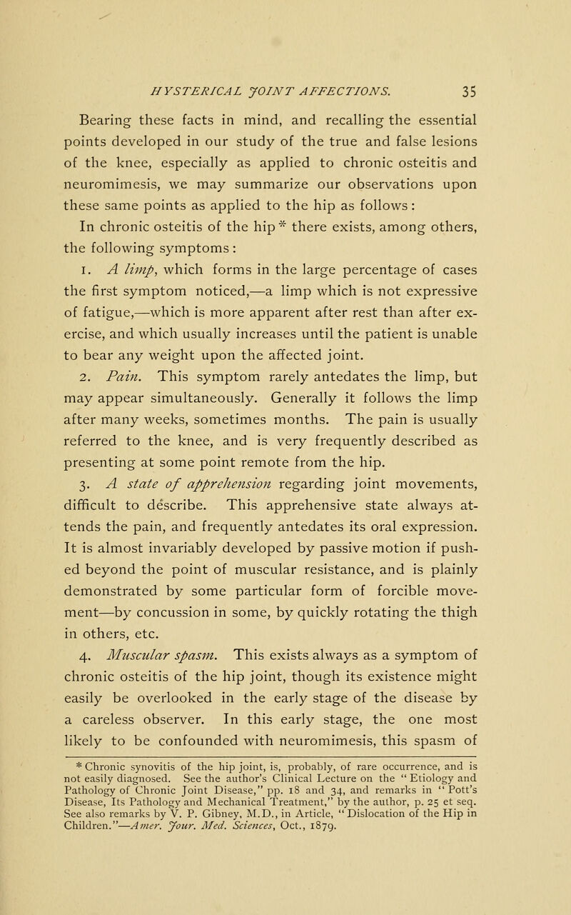 Bearing these facts in mind, and recalling the essential points developed in our study of the true and false lesions of the knee, especially as applied to chronic osteitis and neuromimesis, we may summarize our observations upon these same points as applied to the hip as follows: In chronic osteitis of the hip^ there exists, among others, the following symptoms: 1. A limp, which forms in the large percentage of cases the first symptom noticed,—a limp which is not expressive of fatigue,—which is more apparent after rest than after ex- ercise, and which usually increases until the patient is unable to bear any weight upon the affected joint. 2. Paiji. This symptom rarely antedates the limp, but may appear simultaneously. Generally it follows the limp after many weeks, sometimes months. The pain is usually referred to the knee, and is very frequently described as presenting at some point remote from the hip. 3. A state of apprehensioji regarding joint movements, difificult to describe. This apprehensive state always at- tends the pain, and frequently antedates its oral expression. It is almost invariably developed by passive motion if push- ed beyond the point of muscular resistance, and is plainly demonstrated by some particular form of forcible move- ment—by concussion in some, by quickly rotating the thigh in others, etc. 4. Muscular spasm. This exists always as a symptom of chronic osteitis of the hip joint, though its existence might easily be overlooked in the early stage of the disease by a careless observer. In this early stage, the one most likely to be confounded with neuromimesis, this spasm of * Chronic synovitis of the hip joint, is, probably, of rare occurrence, and is not easily diagnosed. See the author's Clinical Lecture on the  Etiology and Pathology of Chronic Joint Disease, pp. 18 and 34, and remarks in  Pott's Disease, Its Pathology and Mechanical Treatment, by the author, p. 25 et seq. See also remarks by V. P. Gibney, M.D., in Article, Dislocation of the Hip in Children.—Amer. Jour. Aled. Sciences, Oct., 1879.