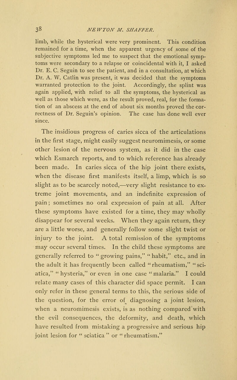limb, while the hysterical were very prominent. This condition remained for a time, when the apparent urgency of some of the subjective symptoms led me to suspect that the emotional symp- toms were secondary to a relapse or coincidental with it, I asked Dr. E. C. Seguin to see the patient, and in a consultation, at which Dr. A. W. Catlin was present, it was decided that the symptoms warranted protection to the joint. Accordingly, the splint was again applied, with relief to all the symptoms, the hysterical as well as those which were, as the result proved, real, for the forma- tion of an abscess at the end of about six months proved the cor- rectness of Dr. Seguin's opinion. The case has done well ever since. The insidious progress of caries sicca of the articulations in the first stage, might easily suggest neuromimesis, or some other lesion of the nervous system, as it did in the case which Esmarch reports, and to which reference has already been made. In caries sicca of the hip joint there exists, when the disease first manifests itself, a limp, which is so slight as to be scarcely noted,—very slight resistance to ex- treme joint movements, and an indefinite expression of pain; sometimes no oral expression of pain at all. After these symptoms have existed for a time, they may wholly disappear for several weeks. When they again return, they are a little worse, and generally follow some slight twist or injury to the joint. A total remission of the symptoms may occur several times. In the child these symptoms are generally referred to  growing pains,  habit, etc., and in the adult it has frequently been called  rheumatism,  sci- atica, hysteria, or even in one case malaria. I could relate many cases of this character did space permit. I can only refer in these general terms to this, the serious side of the question, for the error of^ diagnosing a joint lesion, when a neuromimesis exists, is as nothing compared with the evil consequences, the deformity, and death, which have resulted from mistaking a progressive and serious hip joint lesion for  sciatica  or  rheumatism.