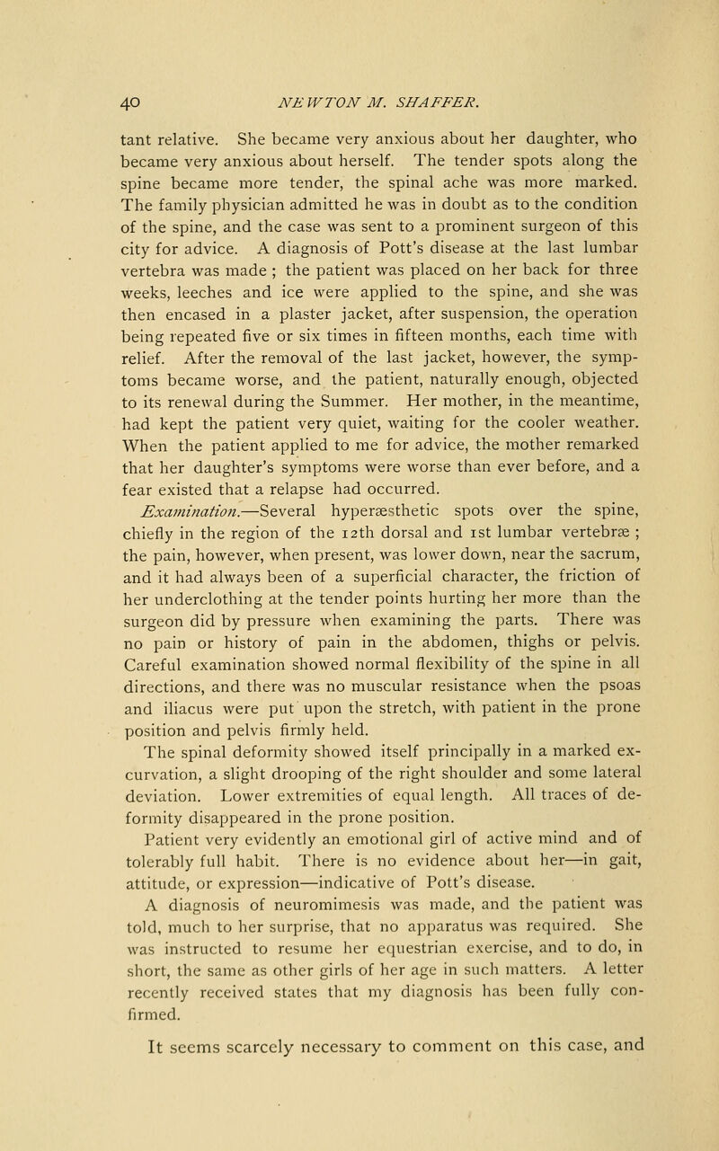 tant relative. She became very anxious about her daughter, who became very anxious about herself. The tender spots along the spine became more tender, the spinal ache was more marked. The family physician admitted he was in doubt as to the condition of the spine, and the case was sent to a prominent surgeon of this city for advice. A diagnosis of Pott's disease at the last lumbar vertebra was made ; the patient was placed on her back for three weeks, leeches and ice were applied to the spine, and she was then encased in a plaster jacket, after suspension, the operation being repeated five or six times in fifteen months, each time with relief. After the removal of the last jacket, however, the symp- toms became worse, and the patient, naturally enough, objected to its renewal during the Summer. Her mother, in the meantime, had kept the patient very quiet, waiting for the cooler weather. When the patient applied to me for advice, the mother remarked that her daughter's symptoms were worse than ever before, and a fear existed that a relapse had occurred. Examination.—Several hypersesthetic spots over the spine, chiefly in the region of the 12th dorsal and ist lumbar vertebrse ; the pain, however, when present, was lower down, near the sacrum, and it had always been of a superficial character, the friction of her underclothing at the tender points hurting her more than the surgeon did by pressure when examining the parts. There was no pain or history of pain in the abdomen, thighs or pelvis. Careful examination showed normal flexibility of the spine in all directions, and there was no muscular resistance when the psoas and iliacus were put upon the stretch, with patient in the prone position and pelvis firmly held. The spinal deformity showed itself principally in a marked ex- curvation, a slight drooping of the right shoulder and some lateral deviation. Lower extremities of equal length. All traces of de- formity disappeared in the prone position. Patient very evidently an emotional girl of active mind and of tolerably full habit. There is no evidence about her—in gait, attitude, or expression—indicative of Pott's disease. A diagnosis of neuromimesis was made, and the patient was told, much to her surprise, that no apparatus was required. She was instructed to resume her equestrian exercise, and to do, in short, the same as other girls of her age in such matters. A letter recently received states that my diagnosis has been fully con- firmed. It seems scarcely necessary to comment on this case, and