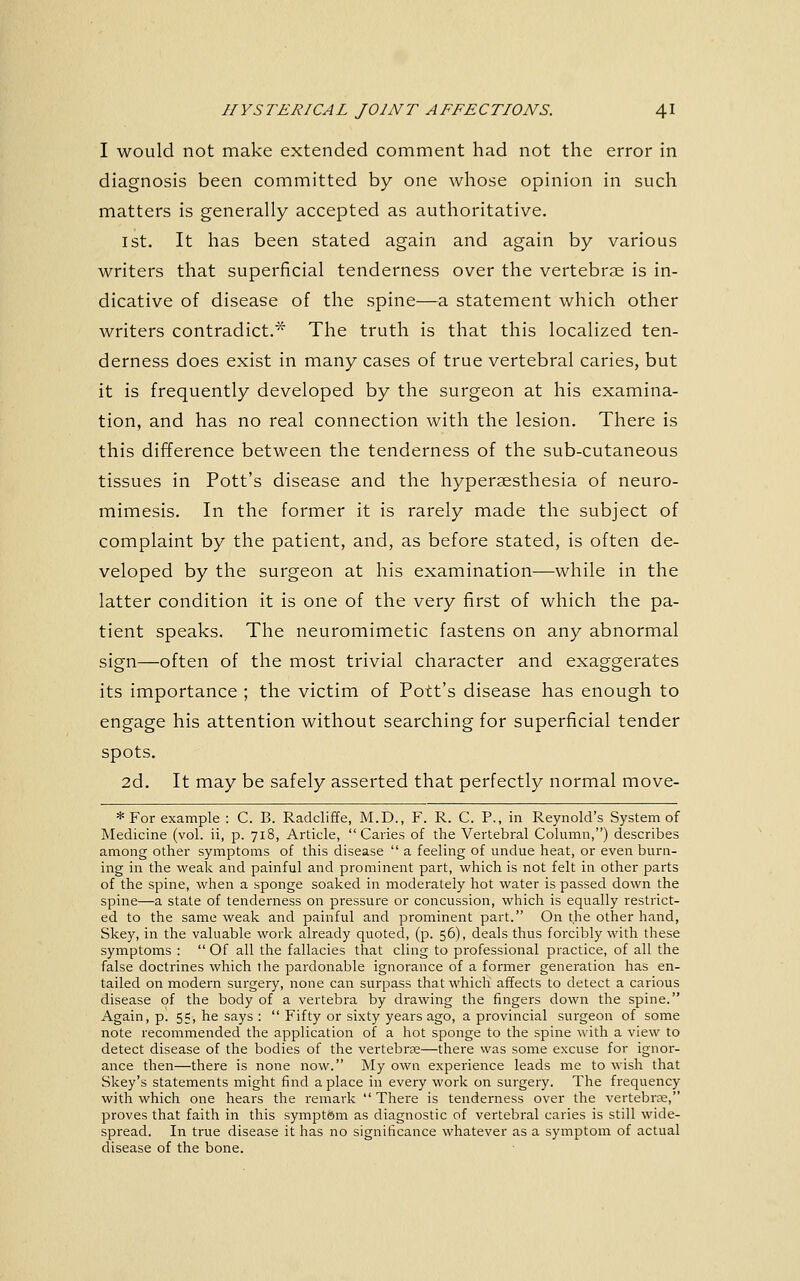 I would not make extended comment had not the error in diagnosis been committed by one whose opinion in such matters is generally accepted as authoritative. 1st. It has been stated again and again by various writers that superficial tenderness over the vertebrae is in- dicative of disease of the spine—a statement which other writers contradict.'^ The truth is that this localized ten- derness does exist in many cases of true vertebral caries, but it is frequently developed by the surgeon at his examina- tion, and has no real connection with the lesion. There is this difference between the tenderness of the sub-cutaneous tissues in Pott's disease and the hyperaesthesia of neuro- mimesis. In the former it is rarely made the subject of complaint by the patient, and, as before stated, is often de- veloped by the surgeon at his examination—while in the latter condition it is one of the very first of which the pa- tient speaks. The neuromimetic fastens on any abnormal sign—often of the most trivial character and exaggerates its importance ; the victim of Pott's disease has enough to engage his attention without searching for superficial tender spots. 2d. It may be safely asserted that perfectly normal move- *For example : C. B. Radcliffe, M.D., F. R. C. P., in Reynold's System of Medicine (vol. ii, p. 718, Article, Caries of the Vertebral Column,) describes among other symptoms of this disease  a feeling of undue heat, or even burn- ing in the weak and painful and prominent part, which is not felt in other parts of the spine, when a sponge soaked in moderately hot water is passed down the spine—a state of tenderness on pressure or concussion, which is equally restrict- ed to the same weak and painful and prominent part. On the other hand, Skey, in the valuable work already quoted, (p. 56), deals thus forcibly with these symptoms :  Of all the fallacies that cling to professional practice, of all the false doctrines which the pardonable ignorance of a former generation has en- tailed on modern surgery, none can surpass that which affects to detect a carious disease of the body of a vertebra by drawing the fingers down the spine. Again, p. 55, he says :  Fifty or sixty years ago, a provincial surgeon of some note recommended the application of a hot sponge to the spine with a view to detect disease of the bodies of the vertebra—there was some excuse for ignor- ance then—there is none now. My own experience leads me to wish that Skey's statements might find a place in every work on surgery. The frequency with which one hears the remark  There is tenderness over the vertebra, proves that faith in this sympt&m as diagnostic of vertebral caries is still wide- spread. In true disease it has no significance whatever as a symptom of actual disease of the bone.