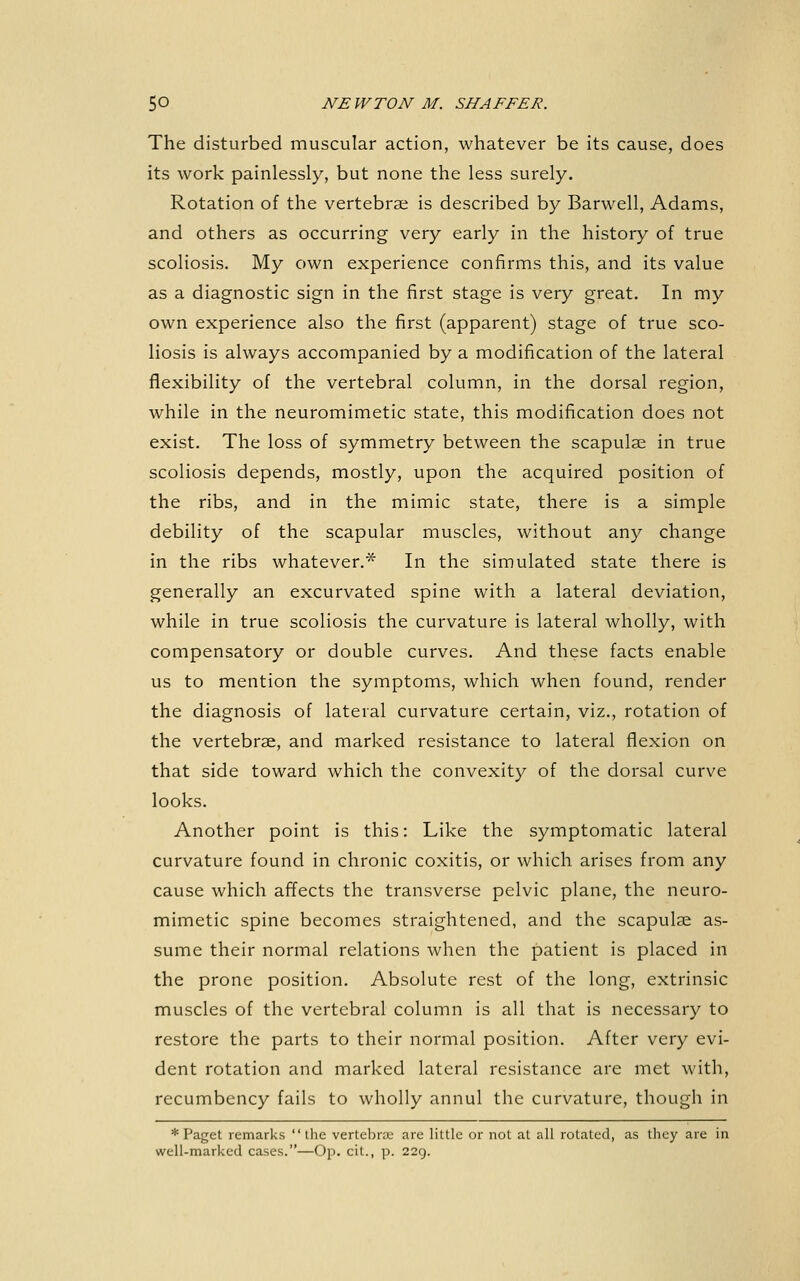 The disturbed muscular action, whatever be its cause, does its work painlessly, but none the less surely. Rotation of the vertebrae is described by Barwell, Adams, and others as occurring very early in the history of true scoliosis. My own experience confirms this, and its value as a diagnostic sign in the first stage is very great. In my own experience also the first (apparent) stage of true sco- liosis is always accompanied by a modification of the lateral flexibility of the vertebral column, in the dorsal region, while in the neuromimetic state, this modification does not exist. The loss of symmetry between the scapulae in true scoliosis depends, mostly, upon the acquired position of the ribs, and in the mimic state, there is a simple debility of the scapular muscles, without any change in the ribs whatever.* In the simulated state there is generally an excurvated spine with a lateral deviation, while in true scoliosis the curvature is lateral wholly, with compensatory or double curves. And these facts enable us to mention the symptoms, which when found, render the diagnosis of lateral curvature certain, viz., rotation of the vertebrae, and marked resistance to lateral flexion on that side toward which the convexity of the dorsal curve looks. Another point is this: Like the symptomatic lateral curvature found in chronic coxitis, or which arises from any cause which affects the transverse pelvic plane, the neuro- mimetic spine becomes straightened, and the scapulae as- sume their normal relations when the patient is placed in the prone position. Absolute rest of the long, extrinsic muscles of the vertebral column is all that is necessary to restore the parts to their normal position. After very evi- dent rotation and marked lateral resistance are met with, recumbency fails to wholly annul the curvature, though in * Paget remarks the vertebrae are little or not at all rotated, as they are in well-marked cases.—Op. cit., p. 229.