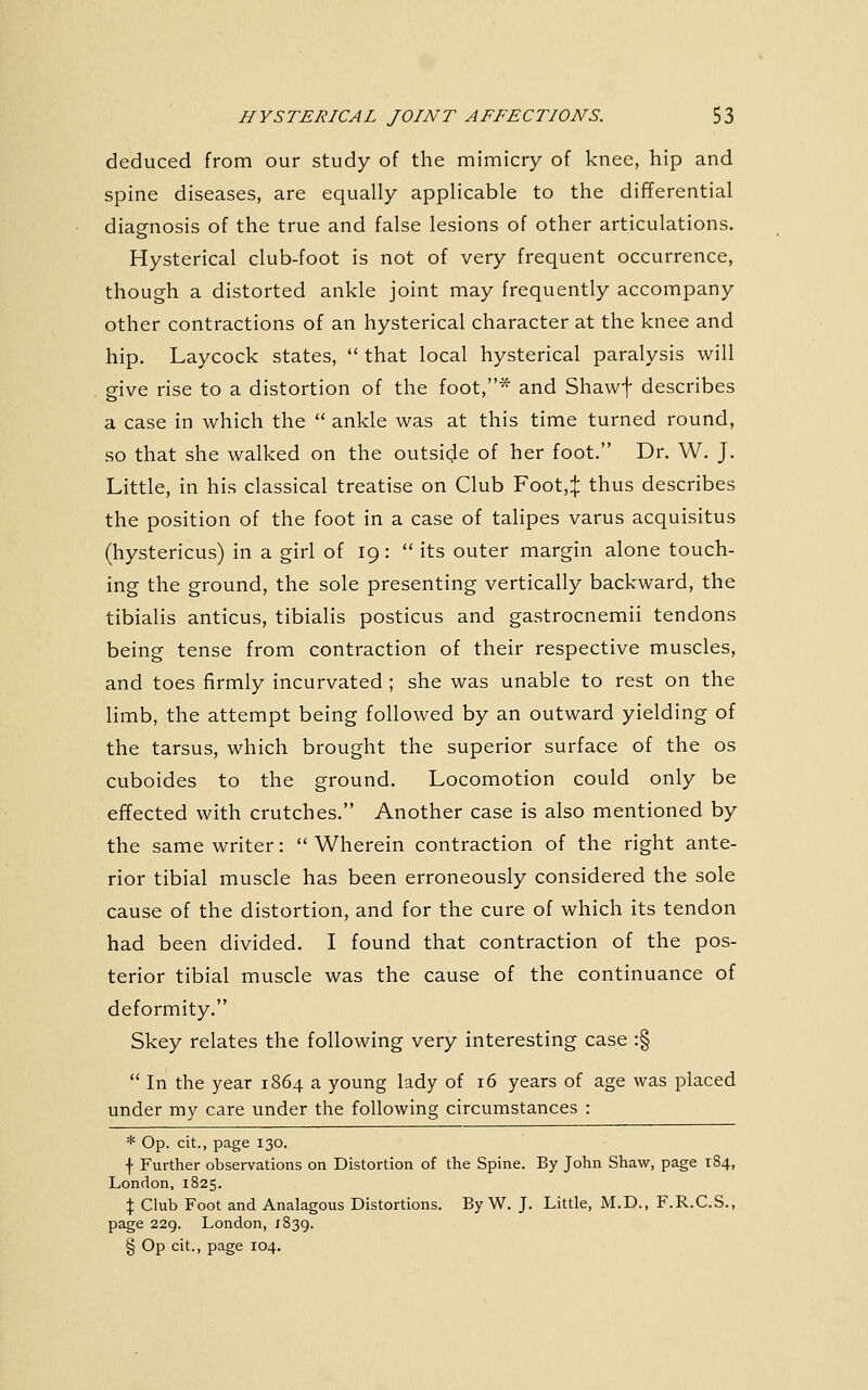 deduced from our study of the mimicry of knee, hip and spine diseases, are equally applicable to the differential diagnosis of the true and false lesions of other articulations. o Hysterical club-foot is not of very frequent occurrence, though a distorted ankle joint may frequently accompany other contractions of an hysterical character at the knee and hip. Laycock states,  that local hysterical paralysis will give rise to a distortion of the foot,^ and Shawf describes a case in which the  ankle was at this time turned round, so that she walked on the outside of her foot. Dr. W. J. Little, in his classical treatise on Club Foot,:j: thus describes the position of the foot in a case of talipes varus acquisitus (hystericus) in a girl of 19:  its outer margin alone touch- ing the ground, the sole presenting vertically backward, the tibialis anticus, tibialis posticus and gastrocnemii tendons being tense from contraction of their respective muscles, and toes firmly incurvated ; she was unable to rest on the limb, the attempt being followed by an outward yielding of the tarsus, which brought the superior surface of the os cuboides to the ground. Locomotion could only be effected with crutches. Another case is also mentioned by the same writer:  Wherein contraction of the right ante- rior tibial muscle has been erroneously considered the sole cause of the distortion, and for the cure of which its tendon had been divided. I found that contraction of the pos- terior tibial muscle was the cause of the continuance of deformity. Skey relates the following very interesting case :§  In the year 1864 a young lady of 16 years of age was placed under my care under the following circumstances : * Op. cit., page 130. f Further observations on Distortion of the Spine. By John Shaw, page 184, London, 1825. X Club Foot and Analagous Distortions. By W. J. Little, M.D., F.R.C.S., page 229. London, 1839. § Op cit., page 104.