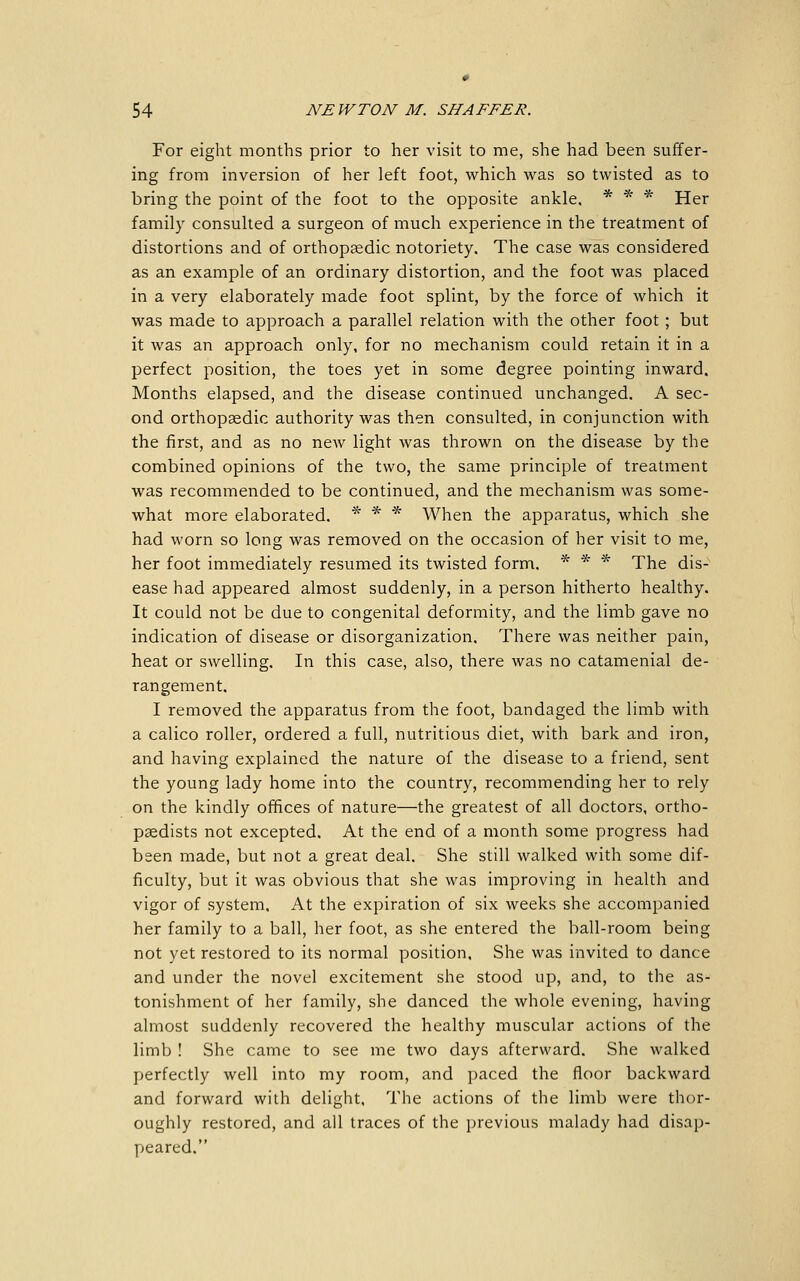 For eight months prior to her visit to me, she had been suffer- ing from inversion of her left foot, which was so twisted as to bring the point of the foot to the opposite ankle. * * * Her family consulted a surgeon of much experience in the treatment of distortions and of orthopaedic notoriety. The case was considered as an example of an ordinary distortion, and the foot was placed in a very elaborately made foot splint, by the force of which it was made to approach a parallel relation with the other foot ; but it was an approach only, for no mechanism could retain it in a perfect position, the toes yet in some degree pointing inward. Months elapsed, and the disease continued unchanged. A sec- ond orthopaedic authority was then consulted, in conjunction with the first, and as no new light was thrown on the disease by the combined opinions of the two, the same principle of treatment was recommended to be continued, and the mechanism was some- what more elaborated. * * * When the apparatus, which she had worn so long was removed on the occasion of her visit to me, her foot immediately resumed its twisted form. * * * The dis- ease had appeared almost suddenly, in a person hitherto healthy. It could not be due to congenital deformity, and the limb gave no indication of disease or disorganization. There was neither pain, heat or swelling. In this case, also, there was no catamenial de- rangement. I removed the apparatus from the foot, bandaged the limb with a calico roller, ordered a full, nutritious diet, with bark and iron, and having explained the nature of the disease to a friend, sent the young lady home into the country, recommending her to rely on the kindly offices of nature—the greatest of all doctors, ortho- paedists not excepted. At the end of a month some progress had been made, but not a great deal. She still walked with some dif- ficulty, but it was obvious that she was improving in health and vigor of system. At the expiration of six weeks she accompanied her family to a ball, her foot, as she entered the ball-room being not yet restored to its normal position. She was invited to dance and under the novel excitement she stood up, and, to the as- tonishment of her family, she danced the whole evening, having almost suddenly recovered the healthy muscular actions of the limb ! She came to see me two days afterward. She walked perfectly well into my room, and paced the floor backward and forward with delight. The actions of the limb were thor- oughly restored, and all traces of the previous malady had disap- peared.