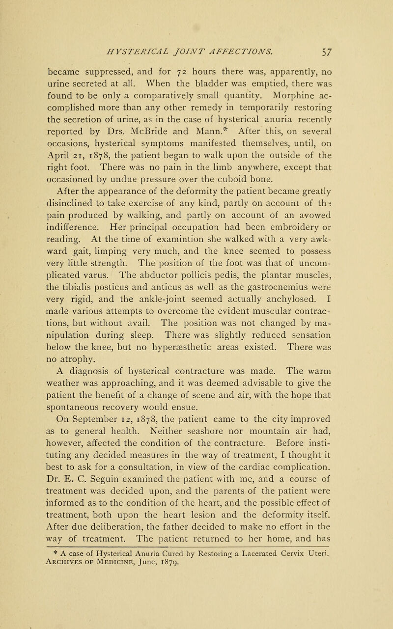 became suppressed, and for 72 hours there was, apparently, no urine secreted at all. When the bladder was emptied, there was found to be only a comparatively small quantity. Morphine ac- complished more than any other remedy in temporarily restoring the secretion of urine, as in the case of hysterical anuria recently reported by Drs. McBride and Mann.* After this, on several occasions, hysterical symptoms manifested themselves, until, on April 21, 1878, the patient began to walk upon the outside of the right foot. There was no pain in the limb anywhere, except that occasioned by undue pressure over the cuboid bone. After the appearance of the deformity the patient became greatly disinclined to take exercise of any kind, partly on account of th^ pain produced by walking, and partly on account of an avowed indifference. Her principal occupation had been embroidery or reading. At the time of examintion she walked with a very awk- ward gait, limping very much, and the knee seemed to possess very little strength. The position of the foot was that of uncom- plicated varus. I'he abductor pollicis pedis, the plantar muscles, the tibialis posticus and anticus as well as the gastrocnemius were very rigid, and the ankle-joint seemed actually anchylosed. I made various attempts to overcome the evident muscular contrac- tions, but without avail. The position was not changed by ma- nipulation during sleep. There was slightly reduced sensation below the knee, but no hyperaesthetic areas existed. There was no atrophy. A diagnosis of hysterical contracture was made. The warm weather was approaching, and it was deemed advisable to give the patient the benefit of a change of scene and air, with the hope that spontaneous recovery would ensue. On September 12, 1878, the patient came to the city improved as to general health. Neither seashore nor mountain air had, however, affected the condition of the contracture. Before insti- tuting any decided measures in the way of treatment, I thought it best to ask for a consultation, in view of the cardiac complication. Dr. E. C. Seguin examined the patient with me, and a course of treatment was decided upon, and the parents of the patient were informed as to the condition of the heart, and the possible effect of treatment, both upon the heart lesion and the deformity itself. After due deliberation, the father decided to make no effort in the way of treatment. The patient returned to her home, and has * A case of Hysterical Anuria Cured by Restoring a Lacerated Cervix Uteri. Archives of Medicine, June, 1879.