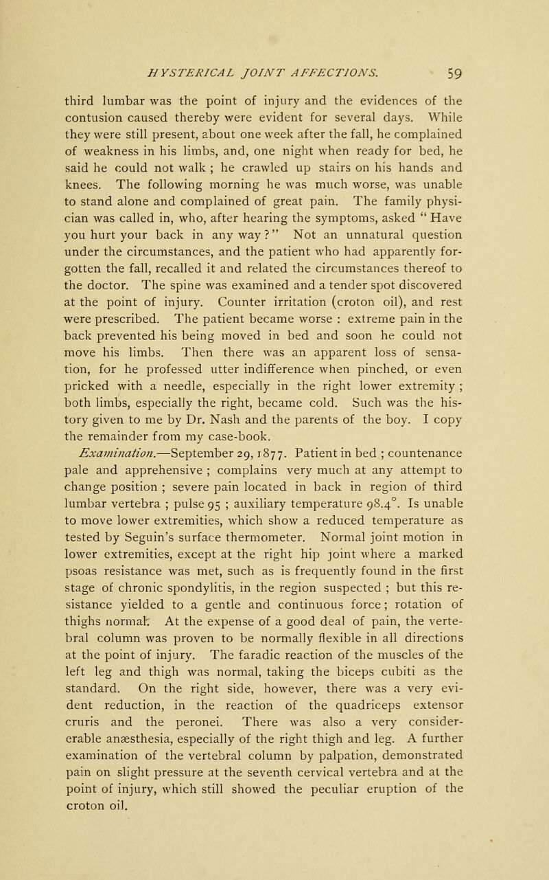 third lumbar was the point of injury and the evidences of the contusion caused thereby were evident for several days. While they were still present, about one week after the fall, he complained of weakness in his limbs, and, one night when ready for bed, he said he could not walk ; he crawled up stairs on his hands and knees. The following morning he was much worse, was unable to stand alone and complained of great pain. The family physi- cian was called in, who, after hearing the symptoms, asked  Have you hurt your back in any way ?  Not an unnatural question under the circumstances, and the patient who had apparently for- gotten the fall, recalled it and related the circumstances thereof to the doctor. The spine was examined and a tender spot discovered at the point of injury. Counter irritation (croton oil), and rest were prescribed. The patient became worse : extreme pain in the back prevented his being moved in bed and soon he could not move his limbs. Then there was an apparent loss of sensa- tion, for he professed utter indifference when pinched, or even pricked with a needle, especially in the right lower extremity ; both limbs, especially the right, became cold. Such was the his- tory given to me by Dr. Nash and the parents of the boy. I copy the remainder from my case-book. Examination.—September 29,1877. Patient in bed ; countenance pale and apprehensive ; complains very much at any attempt to change position ; severe pain located in back in region of third lumbar vertebra ; pulse 95 ; auxiliary temperature 98.4°. Is unable to move lower extremities, which show a reduced temperature as tested by Seguin's surface thermometer. Normal joint motion in lower extremities, except at the right hip joint where a marked psoas resistance was met, such as is frequently found in the first stage of chronic spondylitis, in the region suspected ; but this re- sistance yielded to a gentle and continuous force ; rotation of thighs normah At the expense of a good deal of pain, the verte- bral column was proven to be normally flexible in all directions at the point of injury. The faradic reaction of the muscles of the left leg and thigh was normal, taking the biceps cubiti as the standard. On the right side, however, there was a very evi- dent reduction, in the reaction of the quadriceps extensor cruris and the peronei. There was also a very consider- erable anaesthesia, especially of the right thigh and leg. A further examination of the vertebral column by palpation, demonstrated pain on slight pressure at the seventh cervical vertebra and at the point of injury, which still showed the peculiar eruption of the croton oil.