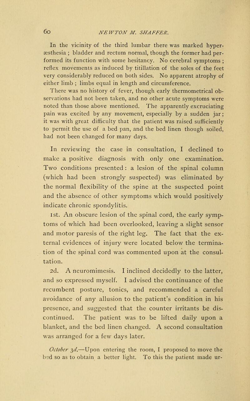 In the vicinity of the third himbar there was marked hyper- sesthesia ; bladder and rectum normal, though the former had per- formed its function with some hesitancy. No cerebral symptoms ; reflex movements as induced by titillation of the soles of the feet very considerably reduced on both sides. No apparent atrophy of either limb ; limbs equal in length and circumference. There was no history of fever, though early thermometrical ob- servations had not been taken, and no other acute symptoms were noted than those above mentioned. The apparently excruciating pain was excited by any movement, especially by a sudden jar; it was with great difficulty that the patient was raised sufficiently to permit the use of a bed pan, and the bed linen though soiled, had not been changed for many days. In reviewing the case in consultation, I declined to make a positive diagnosis with only one examination. Two conditions presented : a lesion of the spinal column (which had been strongly suspected) was eliminated by the normal flexibility of the spine at the suspected point and the absence of other symptoms which would positively indicate chronic spondylitis. 1st. An obscure lesion of the spinal cord, the early symp- toms of which had been overlooked, leaving a slight sensor and motor paresis of the right leg. The fact that the ex- ternal evidences of injury were located below the termina- tion of the spinal cord was commented upon at the consul- tation. 2d. A neuromimesis. I inclined decidedly to the latter, and so expressed myself. I advised the continuance of the recumbent posture, tonics, and recommended a careful avoidance of any allusion to the patient's condition in his presence, and suggested that the counter irritants be dis- continued. The patient was to be lifted daily upon a blanket, and the bed linen changed. A second consultation was arranged for a few days later. October 3c/.—Upon entering the room, I proposed to move the l)'^d so as to obtain a better light. To this the patient made ur-