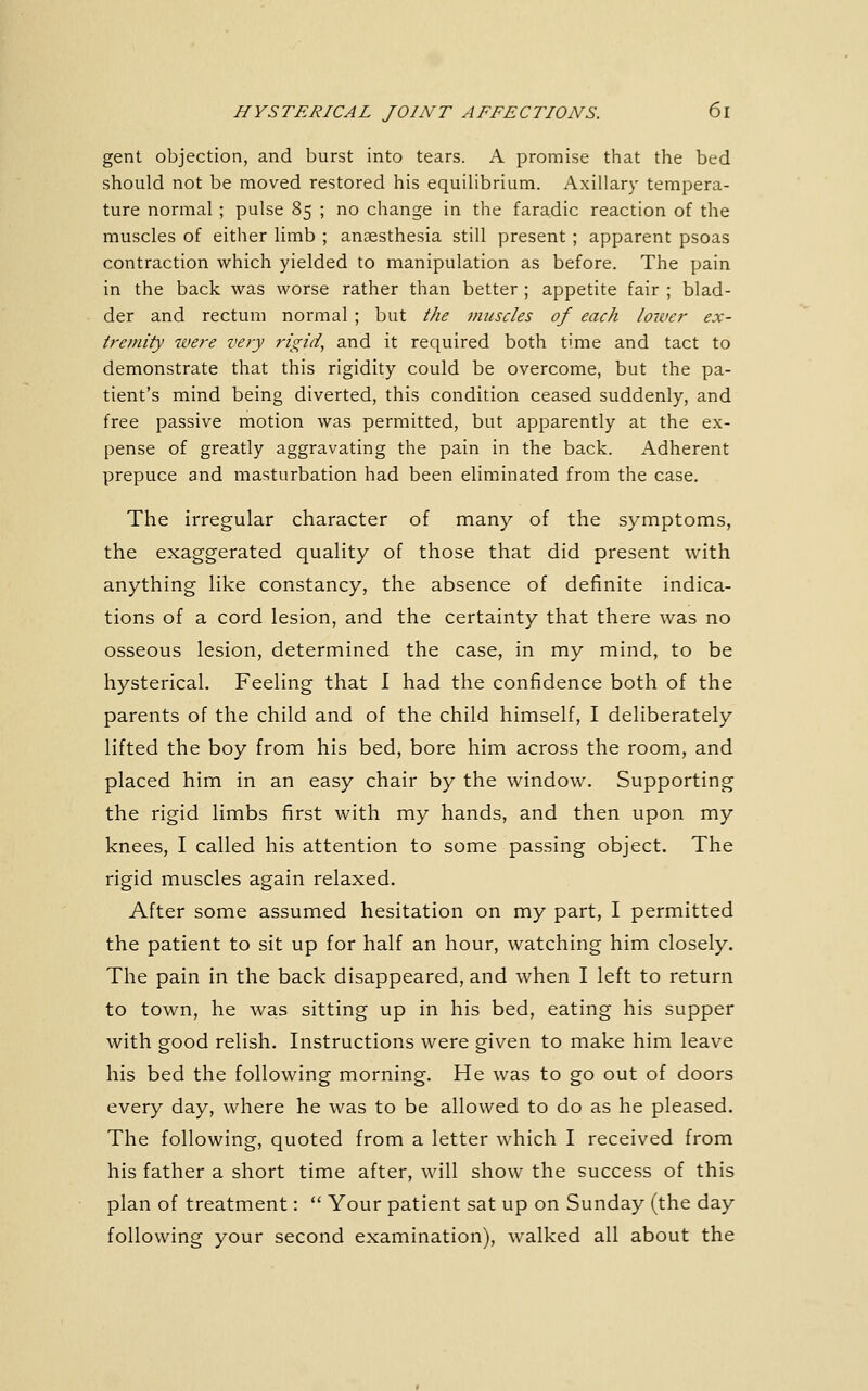gent objection, and burst into tears. A promise that the bed should not be moved restored his equilibrium. Axillary tempera- ture normal ; pulse 85 ; no change in the faradic reaction of the muscles of either limb ; anaesthesia still present ; apparent psoas contraction which yielded to manipulation as before. The pain in the back was worse rather than better ; appetite fair ; blad- der and rectum normal ; but f/ie muscles of each lower ex- tremity were very rigid, and it rec[uired both time and tact to demonstrate that this rigidity could be overcome, but the pa- tient's mind being diverted, this condition ceased suddenly, and free passive motion was permitted, but apparently at the ex- pense of greatly aggravating the pain in the back. Adherent prepuce and masturbation had been eliminated from the case. The irregular character of many of the symptoms, the exaggerated quality of those that did present with anything like constancy, the absence of definite indica- tions of a cord lesion, and the certainty that there was no osseous lesion, determined the case, in my mind, to be hysterical. Feeling that I had the confidence both of the parents of the child and of the child himself, I deliberately lifted the boy from his bed, bore him across the room, and placed him in an easy chair by the window. Supporting the rigid limbs first with my hands, and then upon my knees, I called his attention to some passing object. The rigid muscles again relaxed. After some assumed hesitation on my part, I permitted the patient to sit up for half an hour, watching him closely. The pain in the back disappeared, and when I left to return to town, he was sitting up in his bed, eating his supper with good relish. Instructions were given to make him leave his bed the following morning. He was to go out of doors every day, where he was to be allowed to do as he pleased. The following, quoted from a letter which I received from his father a short time after, will show the success of this plan of treatment:  Your patient sat up on Sunday (the day following your second examination), walked all about the