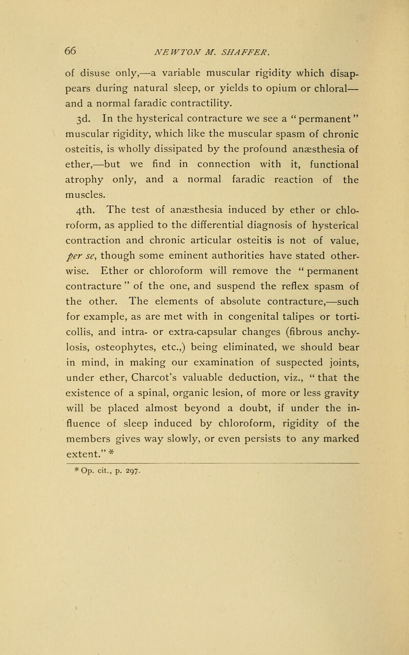 of disuse only,—a variable muscular rigidity which disap- pears during natural sleep, or yields to opium or chloral— and a normal faradic contractility. 3d. In the hysterical contracture we see a permanent muscular rigidity, which like the muscular spasm of chronic osteitis, is wholly dissipated by the profound anaesthesia of ether,—but we find in connection with it, functional atrophy only, and a normal faradic reaction of the muscles. 4th. The test of anaesthesia induced by ether or chlo- roform, as applied to the differential diagnosis of hysterical contraction and chronic articular osteitis is not of value, per se, though some eminent authorities have stated other- wise. Ether or chloroform will remove the  permanent contracture  of the one, and suspend the reflex spasm of the other. The elements of absolute contracture,—such for example, as are met with in congenital talipes or torti- collis, and intra- or extra-capsular changes (fibrous anchy- losis, osteophytes, etc.,) being eliminated, we should bear in mind, in making our examination of suspected joints, under ether, Charcot's valuable deduction, viz.,  that the existence of a spinal, organic lesion, of more or less gravity will be placed almost beyond a doubt, if under the in- fluence of sleep induced by chloroform, rigidity of the members gives way slowly, or even persists to any marked extent. *