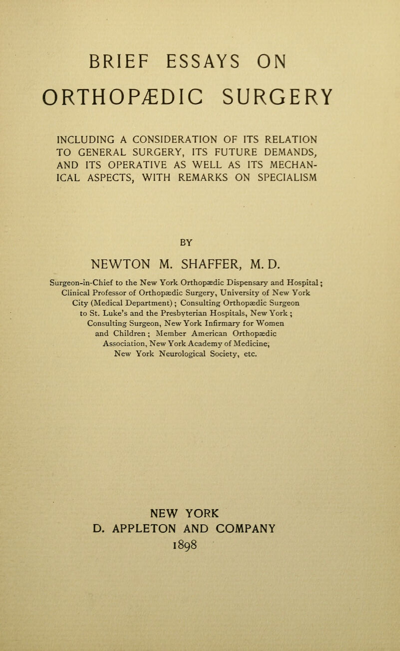 ORTHOPAEDIC SURGERY INCLUDING A CONSIDERATION OF ITS RELATION TO GENERAL SURGERY, ITS FUTURE DEMANDS, AND ITS OPERATIVE AS WELL AS ITS MECHAN- ICAL ASPECTS, WITH REMARKS ON SPECIALISM BY NEWTON M. SHAFFER, M. D. Surgeon-in-Chief to the New York Orthopaedic Dispensary and Hospital; Clinical Professor of Orthopaedic Surgery, University of New York City (Medical Department); Consulting Orthopaedic Surgeon to St. Luke's and the Presbyterian Hospitals, New York ; Consulting Surgeon, New York Infirmary for Women and Children; Member American Orthopaedic Association, New York Academy of Medicine, New York Neurological Society, etc. NEW YORK D. APPLETON AND COMPANY 1898