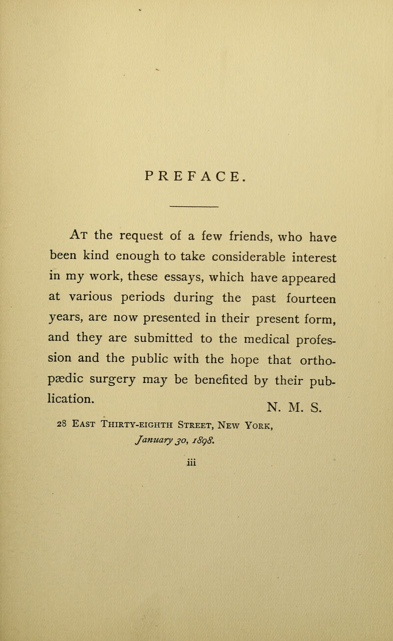 PREFACE. At the request of a few friends, who have been kind enough to take considerable interest in my work, these essays, which have appeared at various periods during the past fourteen years, are now presented in their present form, and they are submitted to the medical profes- sion and the public with the hope that ortho- pedic surgery may be benefited by their pub- lication. __ __ _ N. M. S. 28 East Thirty-eighth Street, New York, January jo, i8g8.