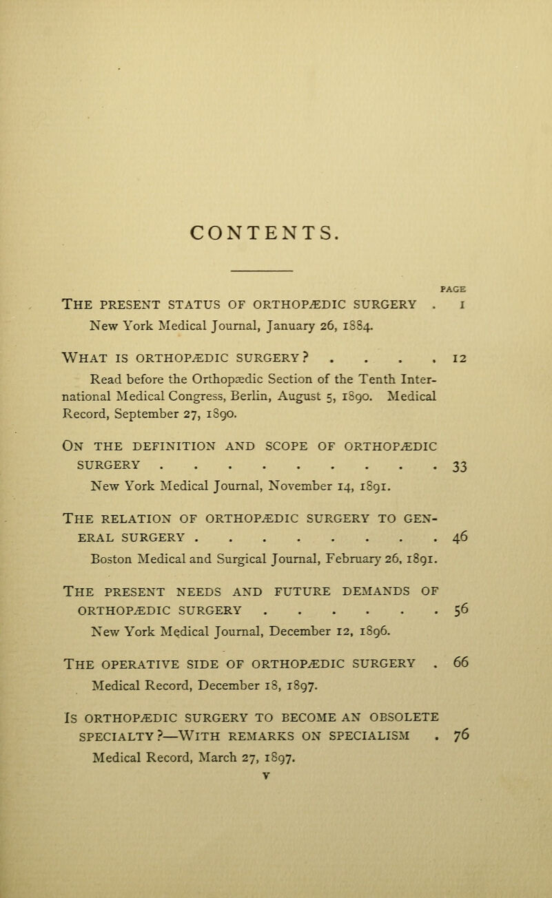 CONTENTS. PAGE The present status of orthopaedic surgery . i New York Medical Journal, January 26, 1884. What is orthopaedic surgery? . . . .12 Read before the Orthopaedic Section of the Tenth Inter- national Medical Congress, Berlin, August 5, 1890. Medical Record, September 27, 1890. On the definition and scope of orthopaedic surgery 33 New York Medical Journal, November 14, 1891. The relation of orthopaedic surgery to gen- eral SURGERY 46 Boston Medical and Surgical Journal, February 26, 1891. The present needs and future demands of orthopaedic surgery 56 New York Medical Journal, December 12, 1896. The operative side of orthopaedic surgery . 66 Medical Record, December 18, 1897. is orthopaedic surgery to become an obsolete specialty?—With remarks on specialism . 76 Medical Record, March 27, 1897.